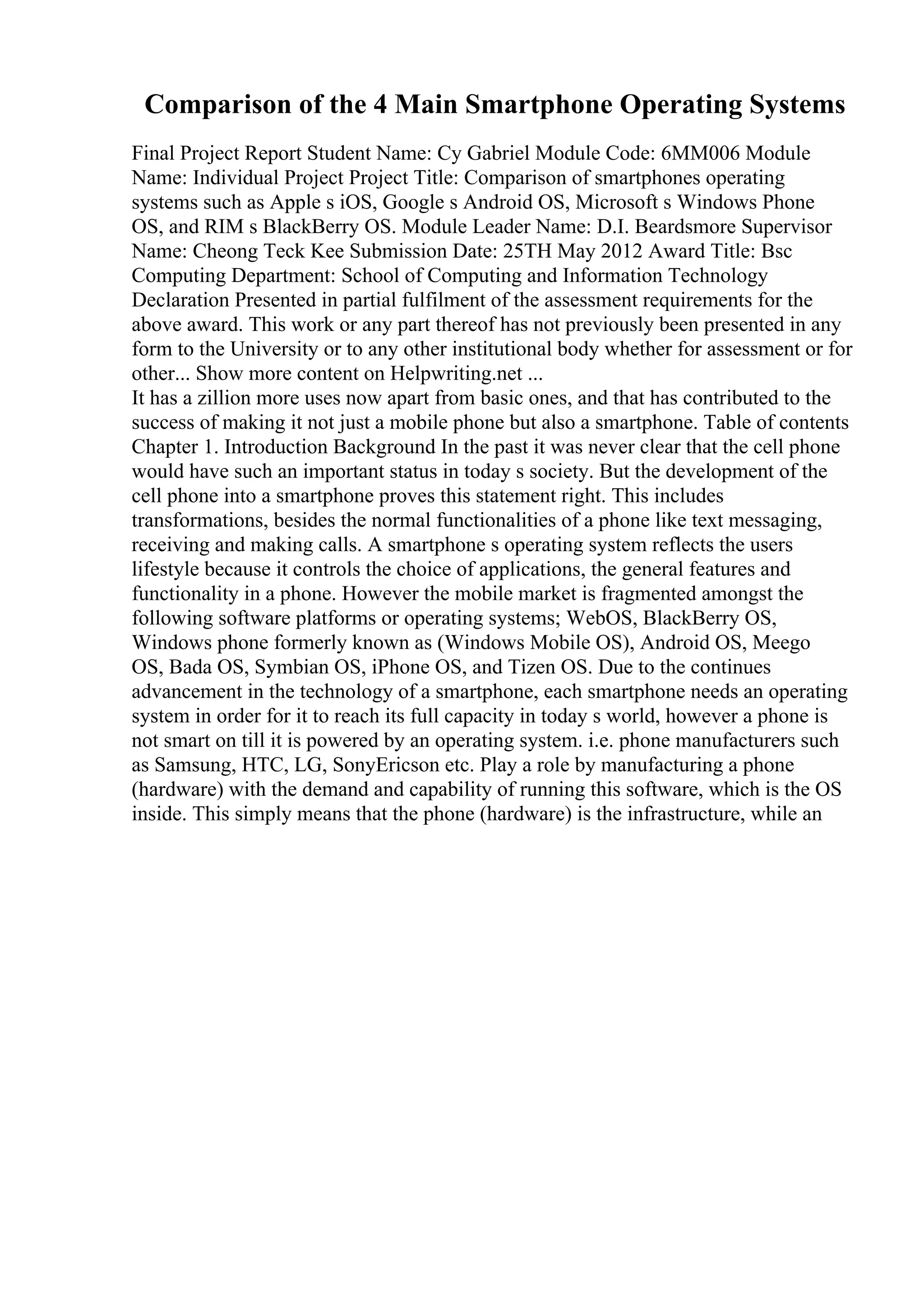 Comparison of the 4 Main Smartphone Operating Systems
Final Project Report Student Name: Cy Gabriel Module Code: 6MM006 Module
Name: Individual Project Project Title: Comparison of smartphones operating
systems such as Apple s iOS, Google s Android OS, Microsoft s Windows Phone
OS, and RIM s BlackBerry OS. Module Leader Name: D.I. Beardsmore Supervisor
Name: Cheong Teck Kee Submission Date: 25TH May 2012 Award Title: Bsc
Computing Department: School of Computing and Information Technology
Declaration Presented in partial fulfilment of the assessment requirements for the
above award. This work or any part thereof has not previously been presented in any
form to the University or to any other institutional body whether for assessment or for
other... Show more content on Helpwriting.net ...
It has a zillion more uses now apart from basic ones, and that has contributed to the
success of making it not just a mobile phone but also a smartphone. Table of contents
Chapter 1. Introduction Background In the past it was never clear that the cell phone
would have such an important status in today s society. But the development of the
cell phone into a smartphone proves this statement right. This includes
transformations, besides the normal functionalities of a phone like text messaging,
receiving and making calls. A smartphone s operating system reflects the users
lifestyle because it controls the choice of applications, the general features and
functionality in a phone. However the mobile market is fragmented amongst the
following software platforms or operating systems; WebOS, BlackBerry OS,
Windows phone formerly known as (Windows Mobile OS), Android OS, Meego
OS, Bada OS, Symbian OS, iPhone OS, and Tizen OS. Due to the continues
advancement in the technology of a smartphone, each smartphone needs an operating
system in order for it to reach its full capacity in today s world, however a phone is
not smart on till it is powered by an operating system. i.e. phone manufacturers such
as Samsung, HTC, LG, SonyEricson etc. Play a role by manufacturing a phone
(hardware) with the demand and capability of running this software, which is the OS
inside. This simply means that the phone (hardware) is the infrastructure, while an
 