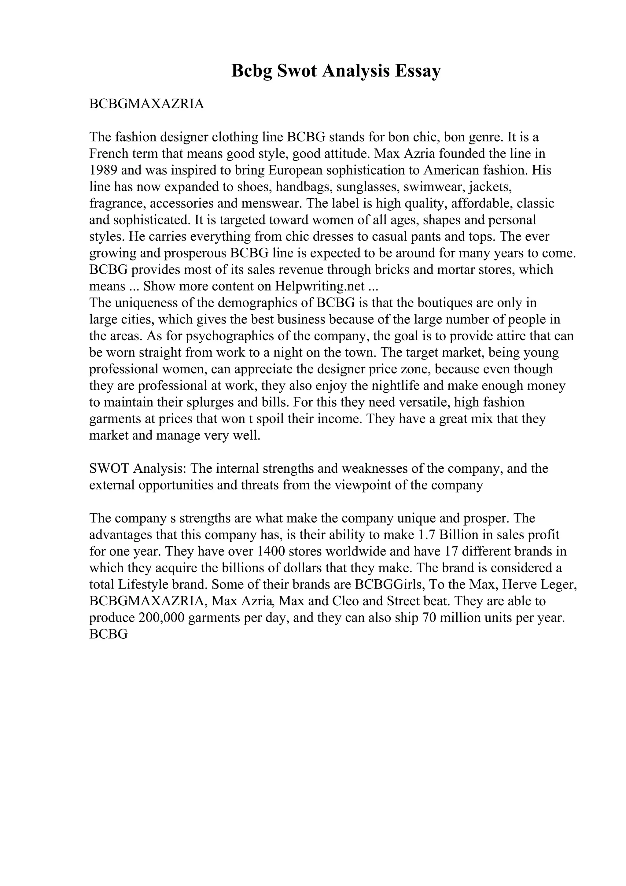 Bcbg Swot Analysis Essay
BCBGMAXAZRIA
The fashion designer clothing line BCBG stands for bon chic, bon genre. It is a
French term that means good style, good attitude. Max Azria founded the line in
1989 and was inspired to bring European sophistication to American fashion. His
line has now expanded to shoes, handbags, sunglasses, swimwear, jackets,
fragrance, accessories and menswear. The label is high quality, affordable, classic
and sophisticated. It is targeted toward women of all ages, shapes and personal
styles. He carries everything from chic dresses to casual pants and tops. The ever
growing and prosperous BCBG line is expected to be around for many years to come.
BCBG provides most of its sales revenue through bricks and mortar stores, which
means ... Show more content on Helpwriting.net ...
The uniqueness of the demographics of BCBG is that the boutiques are only in
large cities, which gives the best business because of the large number of people in
the areas. As for psychographics of the company, the goal is to provide attire that can
be worn straight from work to a night on the town. The target market, being young
professional women, can appreciate the designer price zone, because even though
they are professional at work, they also enjoy the nightlife and make enough money
to maintain their splurges and bills. For this they need versatile, high fashion
garments at prices that won t spoil their income. They have a great mix that they
market and manage very well.
SWOT Analysis: The internal strengths and weaknesses of the company, and the
external opportunities and threats from the viewpoint of the company
The company s strengths are what make the company unique and prosper. The
advantages that this company has, is their ability to make 1.7 Billion in sales profit
for one year. They have over 1400 stores worldwide and have 17 different brands in
which they acquire the billions of dollars that they make. The brand is considered a
total Lifestyle brand. Some of their brands are BCBGGirls, To the Max, Herve Leger,
BCBGMAXAZRIA, Max Azria, Max and Cleo and Street beat. They are able to
produce 200,000 garments per day, and they can also ship 70 million units per year.
BCBG
 