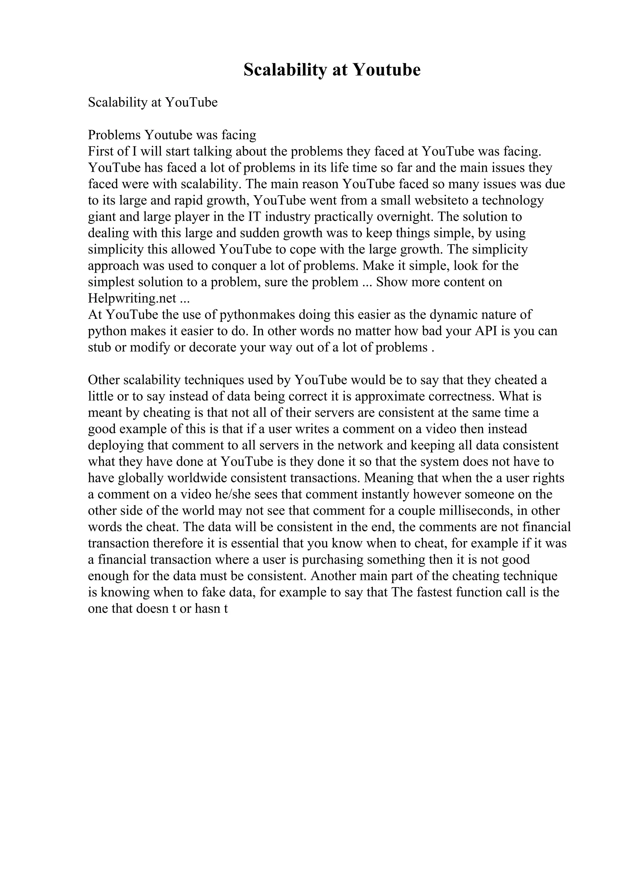 Scalability at Youtube
Scalability at YouTube
Problems Youtube was facing
First of I will start talking about the problems they faced at YouTube was facing.
YouTube has faced a lot of problems in its life time so far and the main issues they
faced were with scalability. The main reason YouTube faced so many issues was due
to its large and rapid growth, YouTube went from a small websiteto a technology
giant and large player in the IT industry practically overnight. The solution to
dealing with this large and sudden growth was to keep things simple, by using
simplicity this allowed YouTube to cope with the large growth. The simplicity
approach was used to conquer a lot of problems. Make it simple, look for the
simplest solution to a problem, sure the problem ... Show more content on
Helpwriting.net ...
At YouTube the use of pythonmakes doing this easier as the dynamic nature of
python makes it easier to do. In other words no matter how bad your API is you can
stub or modify or decorate your way out of a lot of problems .
Other scalability techniques used by YouTube would be to say that they cheated a
little or to say instead of data being correct it is approximate correctness. What is
meant by cheating is that not all of their servers are consistent at the same time a
good example of this is that if a user writes a comment on a video then instead
deploying that comment to all servers in the network and keeping all data consistent
what they have done at YouTube is they done it so that the system does not have to
have globally worldwide consistent transactions. Meaning that when the a user rights
a comment on a video he/she sees that comment instantly however someone on the
other side of the world may not see that comment for a couple milliseconds, in other
words the cheat. The data will be consistent in the end, the comments are not financial
transaction therefore it is essential that you know when to cheat, for example if it was
a financial transaction where a user is purchasing something then it is not good
enough for the data must be consistent. Another main part of the cheating technique
is knowing when to fake data, for example to say that The fastest function call is the
one that doesn t or hasn t
 