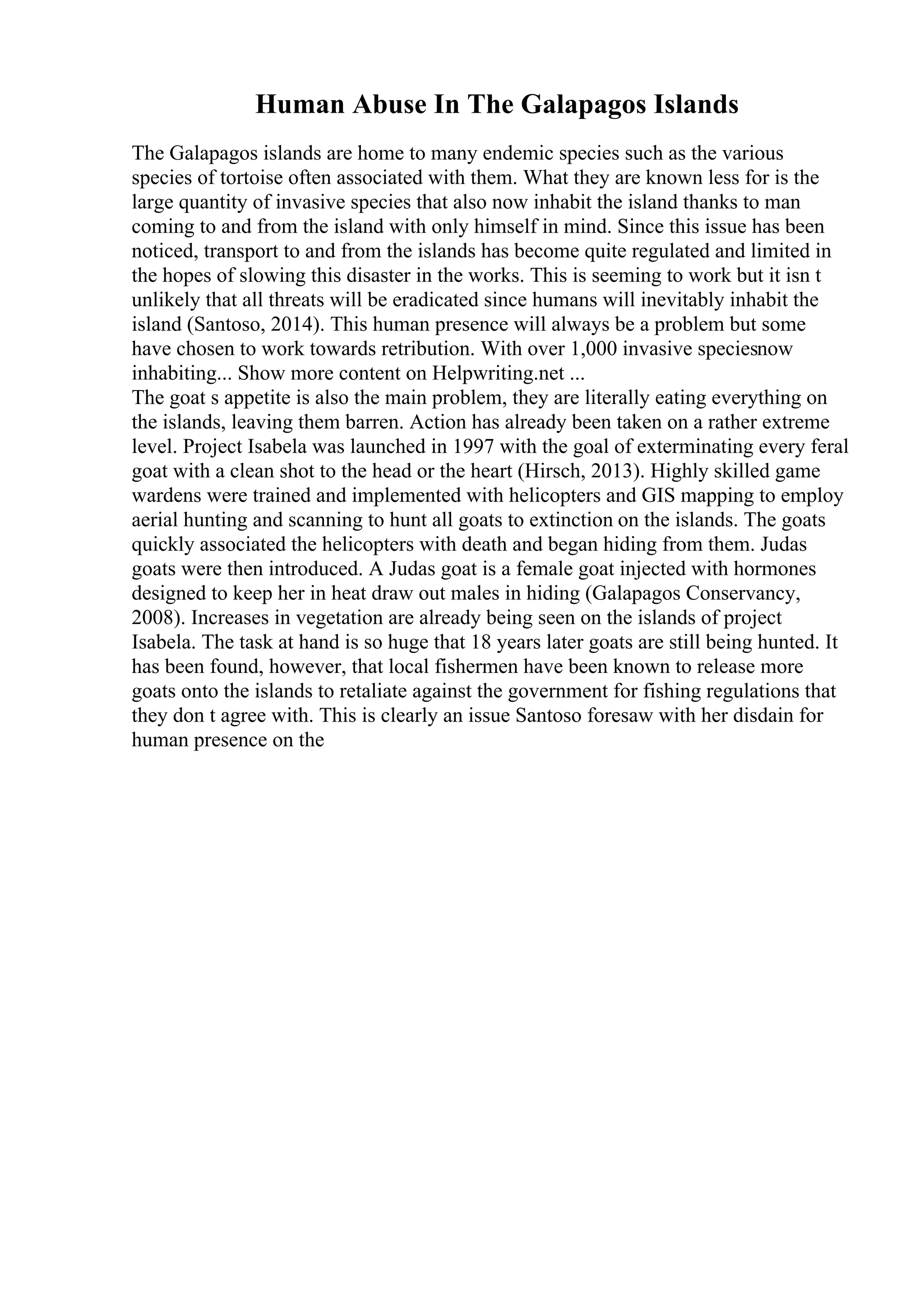 Human Abuse In The Galapagos Islands
The Galapagos islands are home to many endemic species such as the various
species of tortoise often associated with them. What they are known less for is the
large quantity of invasive species that also now inhabit the island thanks to man
coming to and from the island with only himself in mind. Since this issue has been
noticed, transport to and from the islands has become quite regulated and limited in
the hopes of slowing this disaster in the works. This is seeming to work but it isn t
unlikely that all threats will be eradicated since humans will inevitably inhabit the
island (Santoso, 2014). This human presence will always be a problem but some
have chosen to work towards retribution. With over 1,000 invasive speciesnow
inhabiting... Show more content on Helpwriting.net ...
The goat s appetite is also the main problem, they are literally eating everything on
the islands, leaving them barren. Action has already been taken on a rather extreme
level. Project Isabela was launched in 1997 with the goal of exterminating every feral
goat with a clean shot to the head or the heart (Hirsch, 2013). Highly skilled game
wardens were trained and implemented with helicopters and GIS mapping to employ
aerial hunting and scanning to hunt all goats to extinction on the islands. The goats
quickly associated the helicopters with death and began hiding from them. Judas
goats were then introduced. A Judas goat is a female goat injected with hormones
designed to keep her in heat draw out males in hiding (Galapagos Conservancy,
2008). Increases in vegetation are already being seen on the islands of project
Isabela. The task at hand is so huge that 18 years later goats are still being hunted. It
has been found, however, that local fishermen have been known to release more
goats onto the islands to retaliate against the government for fishing regulations that
they don t agree with. This is clearly an issue Santoso foresaw with her disdain for
human presence on the
 