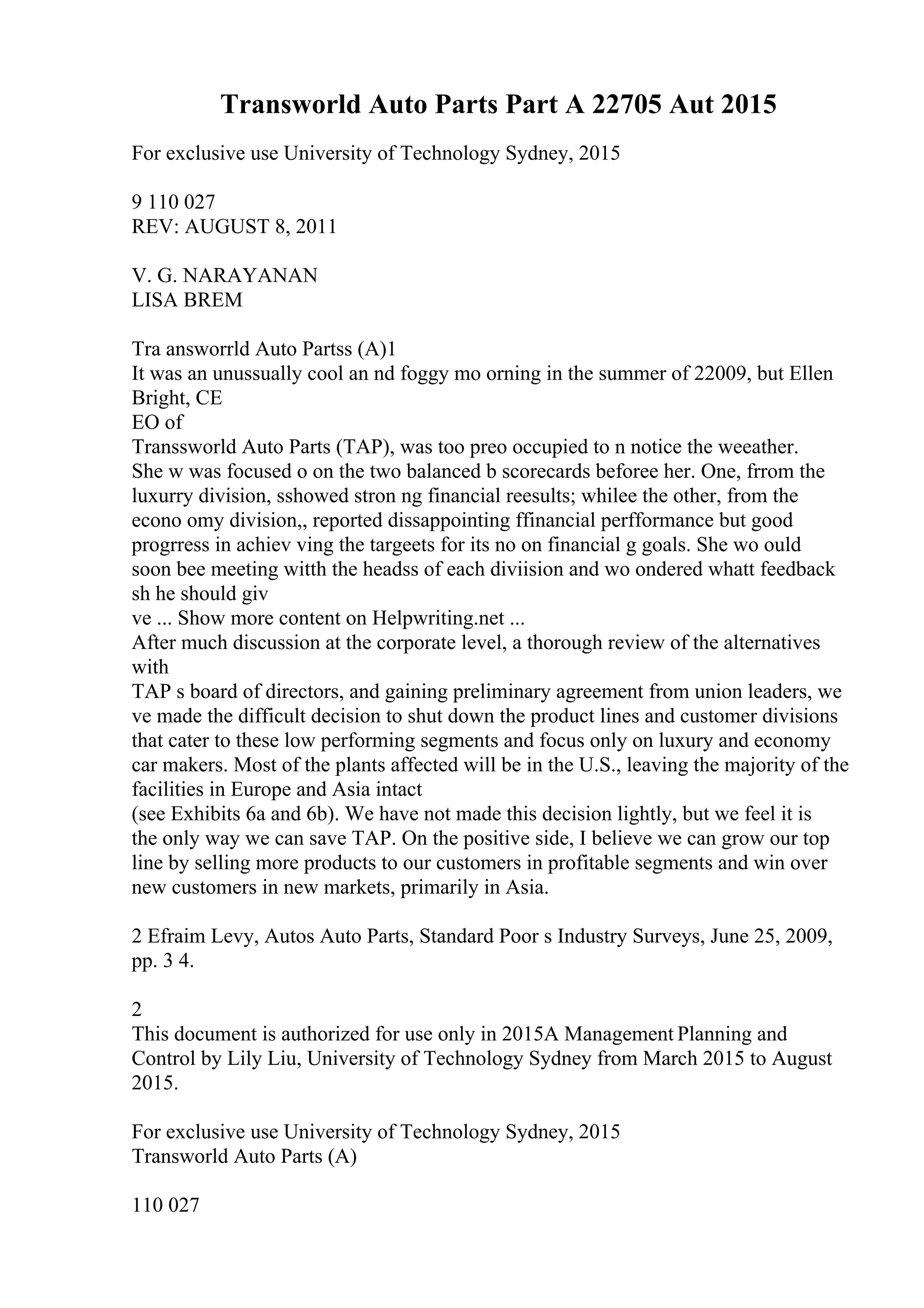 Transworld Auto Parts Part A 22705 Aut 2015
For exclusive use University of Technology Sydney, 2015
9 110 027
REV: AUGUST 8, 2011
V. G. NARAYANAN
LISA BREM
Tra answorrld Auto Partss (A)1
It was an unussually cool an nd foggy mo orning in the summer of 22009, but Ellen
Bright, CE
EO of
Transsworld Auto Parts (TAP), was too preo occupied to n notice the weeather.
She w was focused o on the two balanced b scorecards beforee her. One, frrom the
luxurry division, sshowed stron ng financial reesults; whilee the other, from the
econo omy division,, reported dissappointing ffinancial perfformance but good
progrress in achiev ving the targeets for its no on financial g goals. She wo ould
soon bee meeting witth the headss of each diviision and wo ondered whatt feedback
sh he should giv
ve ... Show more content on Helpwriting.net ...
After much discussion at the corporate level, a thorough review of the alternatives
with
TAP s board of directors, and gaining preliminary agreement from union leaders, we
ve made the difficult decision to shut down the product lines and customer divisions
that cater to these low performing segments and focus only on luxury and economy
car makers. Most of the plants affected will be in the U.S., leaving the majority of the
facilities in Europe and Asia intact
(see Exhibits 6a and 6b). We have not made this decision lightly, but we feel it is
the only way we can save TAP. On the positive side, I believe we can grow our top
line by selling more products to our customers in profitable segments and win over
new customers in new markets, primarily in Asia.
2 Efraim Levy, Autos Auto Parts, Standard Poor s Industry Surveys, June 25, 2009,
pp. 3 4.
2
This document is authorized for use only in 2015A Management Planning and
Control by Lily Liu, University of Technology Sydney from March 2015 to August
2015.
For exclusive use University of Technology Sydney, 2015
Transworld Auto Parts (A)
110 027
 