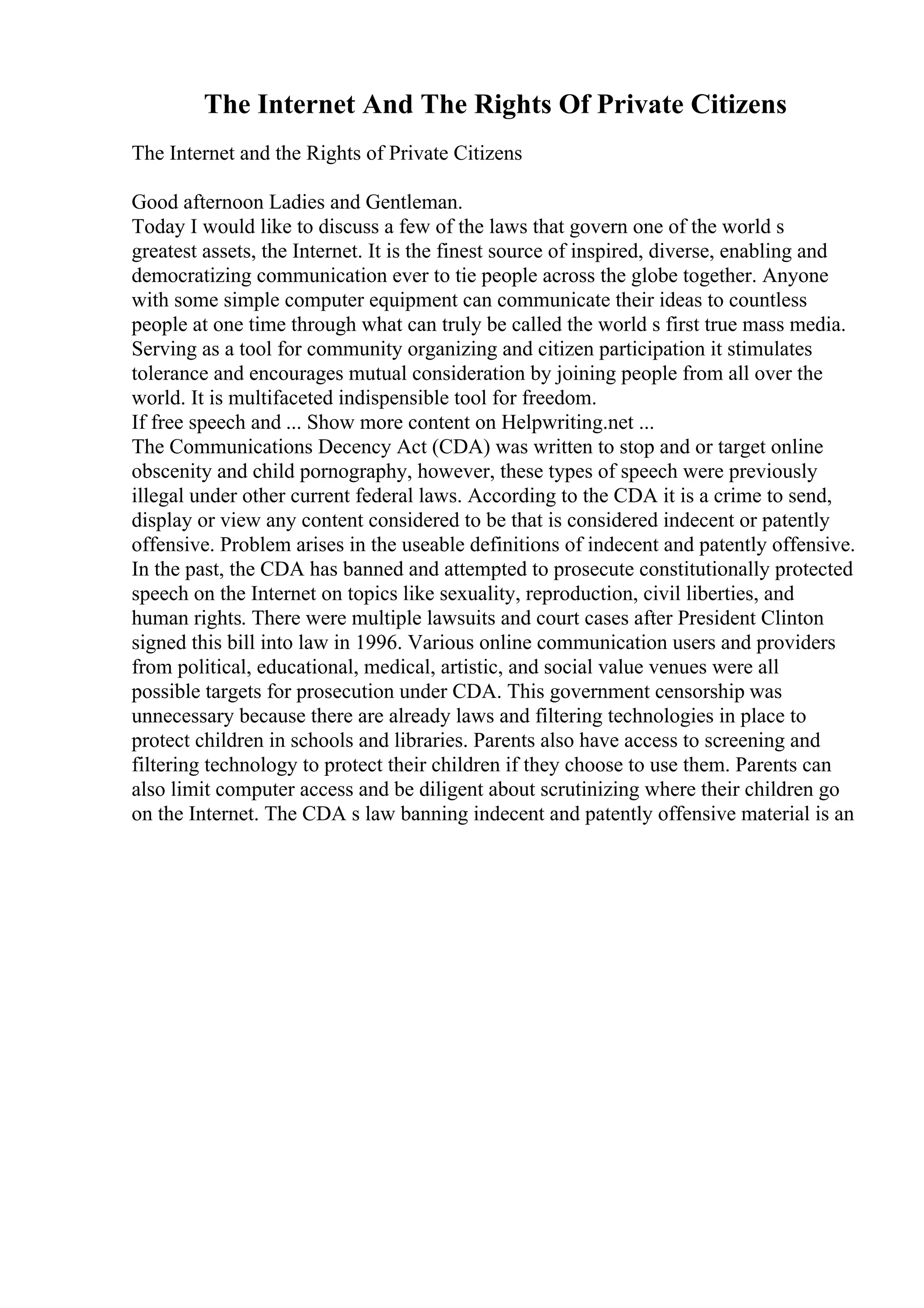 The Internet And The Rights Of Private Citizens
The Internet and the Rights of Private Citizens
Good afternoon Ladies and Gentleman.
Today I would like to discuss a few of the laws that govern one of the world s
greatest assets, the Internet. It is the finest source of inspired, diverse, enabling and
democratizing communication ever to tie people across the globe together. Anyone
with some simple computer equipment can communicate their ideas to countless
people at one time through what can truly be called the world s first true mass media.
Serving as a tool for community organizing and citizen participation it stimulates
tolerance and encourages mutual consideration by joining people from all over the
world. It is multifaceted indispensible tool for freedom.
If free speech and ... Show more content on Helpwriting.net ...
The Communications Decency Act (CDA) was written to stop and or target online
obscenity and child pornography, however, these types of speech were previously
illegal under other current federal laws. According to the CDA it is a crime to send,
display or view any content considered to be that is considered indecent or patently
offensive. Problem arises in the useable definitions of indecent and patently offensive.
In the past, the CDA has banned and attempted to prosecute constitutionally protected
speech on the Internet on topics like sexuality, reproduction, civil liberties, and
human rights. There were multiple lawsuits and court cases after President Clinton
signed this bill into law in 1996. Various online communication users and providers
from political, educational, medical, artistic, and social value venues were all
possible targets for prosecution under CDA. This government censorship was
unnecessary because there are already laws and filtering technologies in place to
protect children in schools and libraries. Parents also have access to screening and
filtering technology to protect their children if they choose to use them. Parents can
also limit computer access and be diligent about scrutinizing where their children go
on the Internet. The CDA s law banning indecent and patently offensive material is an
 