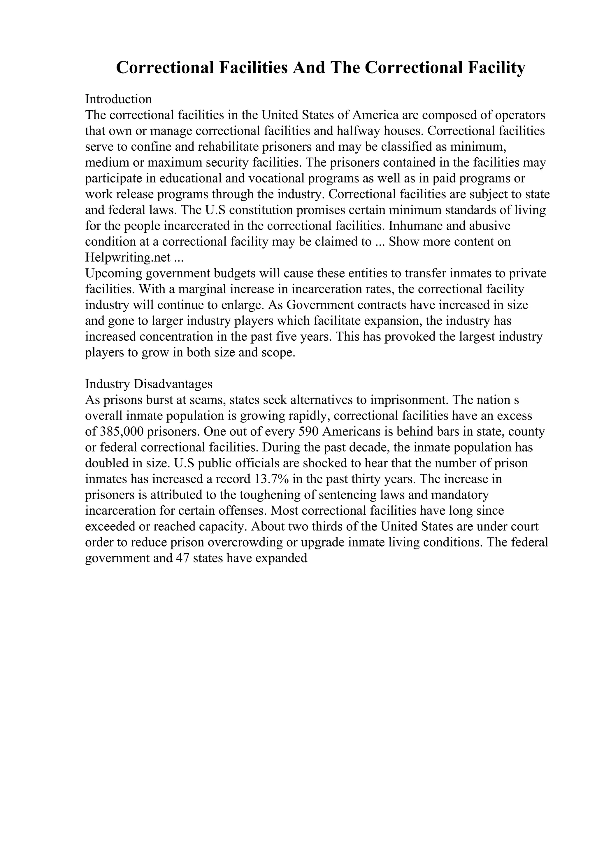 Correctional Facilities And The Correctional Facility
Introduction
The correctional facilities in the United States of America are composed of operators
that own or manage correctional facilities and halfway houses. Correctional facilities
serve to confine and rehabilitate prisoners and may be classified as minimum,
medium or maximum security facilities. The prisoners contained in the facilities may
participate in educational and vocational programs as well as in paid programs or
work release programs through the industry. Correctional facilities are subject to state
and federal laws. The U.S constitution promises certain minimum standards of living
for the people incarcerated in the correctional facilities. Inhumane and abusive
condition at a correctional facility may be claimed to ... Show more content on
Helpwriting.net ...
Upcoming government budgets will cause these entities to transfer inmates to private
facilities. With a marginal increase in incarceration rates, the correctional facility
industry will continue to enlarge. As Government contracts have increased in size
and gone to larger industry players which facilitate expansion, the industry has
increased concentration in the past five years. This has provoked the largest industry
players to grow in both size and scope.
Industry Disadvantages
As prisons burst at seams, states seek alternatives to imprisonment. The nation s
overall inmate population is growing rapidly, correctional facilities have an excess
of 385,000 prisoners. One out of every 590 Americans is behind bars in state, county
or federal correctional facilities. During the past decade, the inmate population has
doubled in size. U.S public officials are shocked to hear that the number of prison
inmates has increased a record 13.7% in the past thirty years. The increase in
prisoners is attributed to the toughening of sentencing laws and mandatory
incarceration for certain offenses. Most correctional facilities have long since
exceeded or reached capacity. About two thirds of the United States are under court
order to reduce prison overcrowding or upgrade inmate living conditions. The federal
government and 47 states have expanded
 