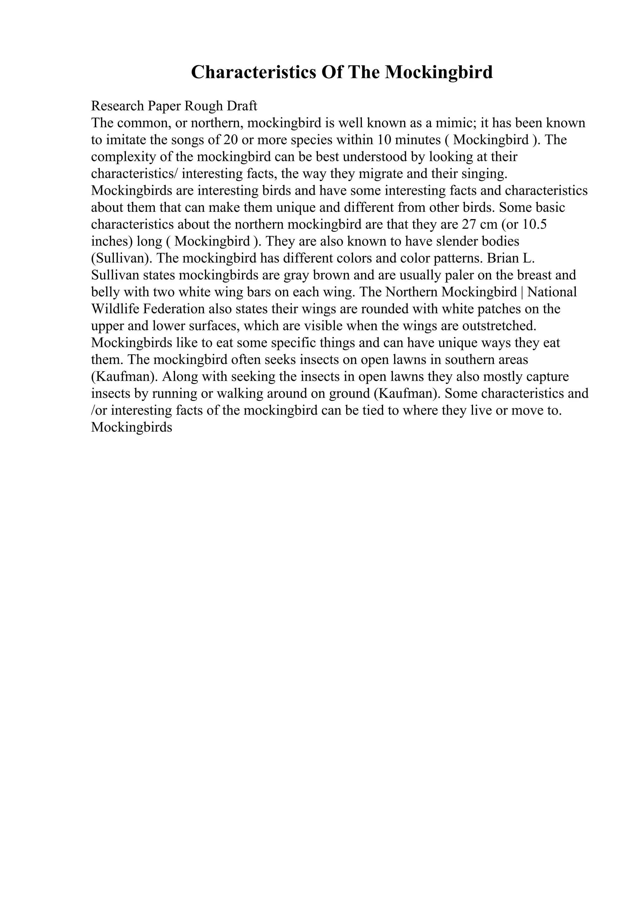 Characteristics Of The Mockingbird
Research Paper Rough Draft
The common, or northern, mockingbird is well known as a mimic; it has been known
to imitate the songs of 20 or more species within 10 minutes ( Mockingbird ). The
complexity of the mockingbird can be best understood by looking at their
characteristics/ interesting facts, the way they migrate and their singing.
Mockingbirds are interesting birds and have some interesting facts and characteristics
about them that can make them unique and different from other birds. Some basic
characteristics about the northern mockingbird are that they are 27 cm (or 10.5
inches) long ( Mockingbird ). They are also known to have slender bodies
(Sullivan). The mockingbird has different colors and color patterns. Brian L.
Sullivan states mockingbirds are gray brown and are usually paler on the breast and
belly with two white wing bars on each wing. The Northern Mockingbird | National
Wildlife Federation also states their wings are rounded with white patches on the
upper and lower surfaces, which are visible when the wings are outstretched.
Mockingbirds like to eat some specific things and can have unique ways they eat
them. The mockingbird often seeks insects on open lawns in southern areas
(Kaufman). Along with seeking the insects in open lawns they also mostly capture
insects by running or walking around on ground (Kaufman). Some characteristics and
/or interesting facts of the mockingbird can be tied to where they live or move to.
Mockingbirds
 