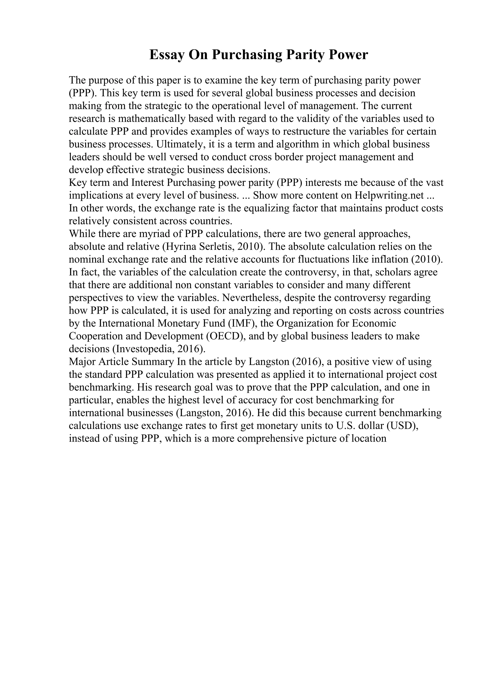 Essay On Purchasing Parity Power
The purpose of this paper is to examine the key term of purchasing parity power
(PPP). This key term is used for several global business processes and decision
making from the strategic to the operational level of management. The current
research is mathematically based with regard to the validity of the variables used to
calculate PPP and provides examples of ways to restructure the variables for certain
business processes. Ultimately, it is a term and algorithm in which global business
leaders should be well versed to conduct cross border project management and
develop effective strategic business decisions.
Key term and Interest Purchasing power parity (PPP) interests me because of the vast
implications at every level of business. ... Show more content on Helpwriting.net ...
In other words, the exchange rate is the equalizing factor that maintains product costs
relatively consistent across countries.
While there are myriad of PPP calculations, there are two general approaches,
absolute and relative (Hyrina Serletis, 2010). The absolute calculation relies on the
nominal exchange rate and the relative accounts for fluctuations like inflation (2010).
In fact, the variables of the calculation create the controversy, in that, scholars agree
that there are additional non constant variables to consider and many different
perspectives to view the variables. Nevertheless, despite the controversy regarding
how PPP is calculated, it is used for analyzing and reporting on costs across countries
by the International Monetary Fund (IMF), the Organization for Economic
Cooperation and Development (OECD), and by global business leaders to make
decisions (Investopedia, 2016).
Major Article Summary In the article by Langston (2016), a positive view of using
the standard PPP calculation was presented as applied it to international project cost
benchmarking. His research goal was to prove that the PPP calculation, and one in
particular, enables the highest level of accuracy for cost benchmarking for
international businesses (Langston, 2016). He did this because current benchmarking
calculations use exchange rates to first get monetary units to U.S. dollar (USD),
instead of using PPP, which is a more comprehensive picture of location
 