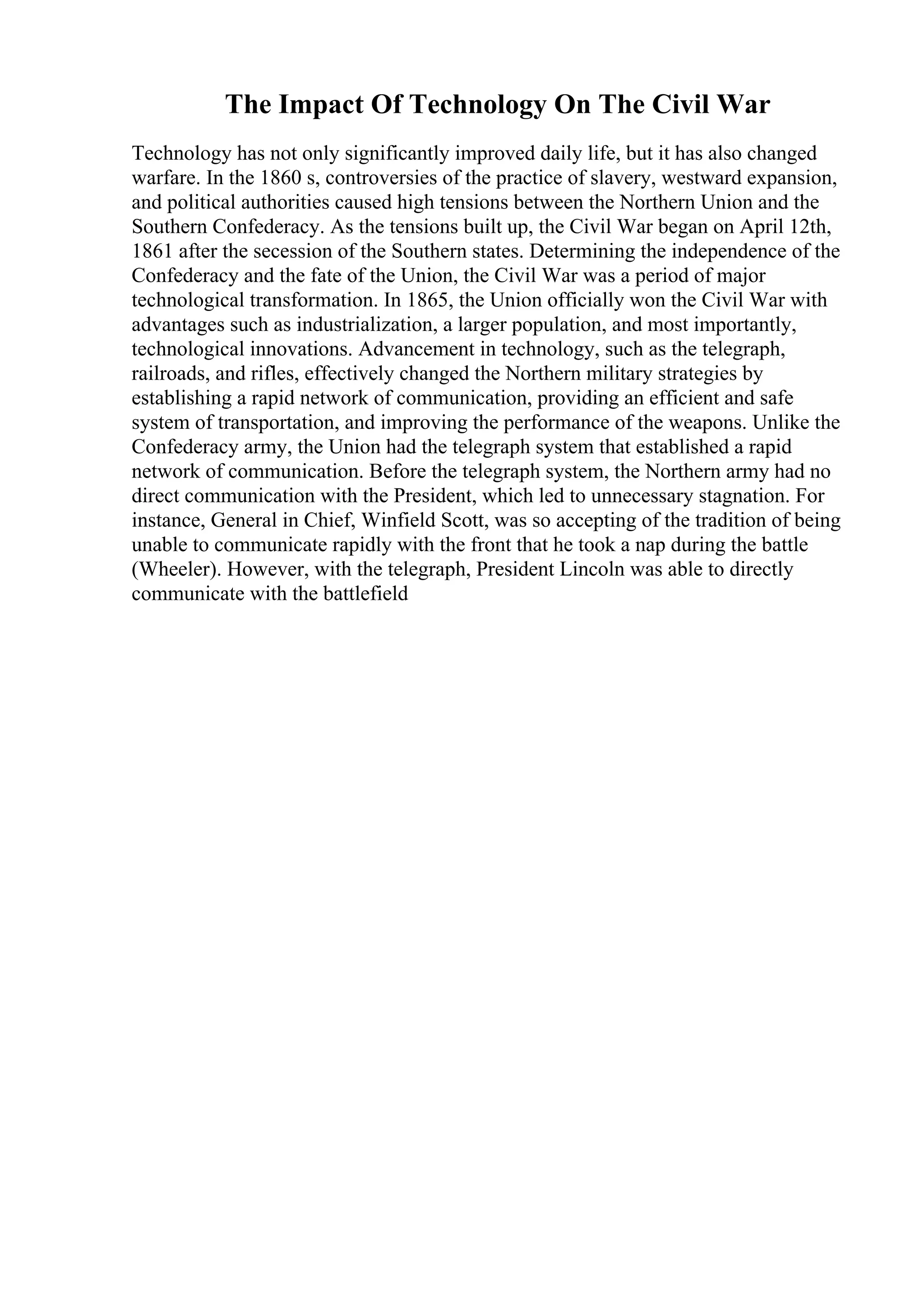 The Impact Of Technology On The Civil War
Technology has not only significantly improved daily life, but it has also changed
warfare. In the 1860 s, controversies of the practice of slavery, westward expansion,
and political authorities caused high tensions between the Northern Union and the
Southern Confederacy. As the tensions built up, the Civil War began on April 12th,
1861 after the secession of the Southern states. Determining the independence of the
Confederacy and the fate of the Union, the Civil War was a period of major
technological transformation. In 1865, the Union officially won the Civil War with
advantages such as industrialization, a larger population, and most importantly,
technological innovations. Advancement in technology, such as the telegraph,
railroads, and rifles, effectively changed the Northern military strategies by
establishing a rapid network of communication, providing an efficient and safe
system of transportation, and improving the performance of the weapons. Unlike the
Confederacy army, the Union had the telegraph system that established a rapid
network of communication. Before the telegraph system, the Northern army had no
direct communication with the President, which led to unnecessary stagnation. For
instance, General in Chief, Winfield Scott, was so accepting of the tradition of being
unable to communicate rapidly with the front that he took a nap during the battle
(Wheeler). However, with the telegraph, President Lincoln was able to directly
communicate with the battlefield
 