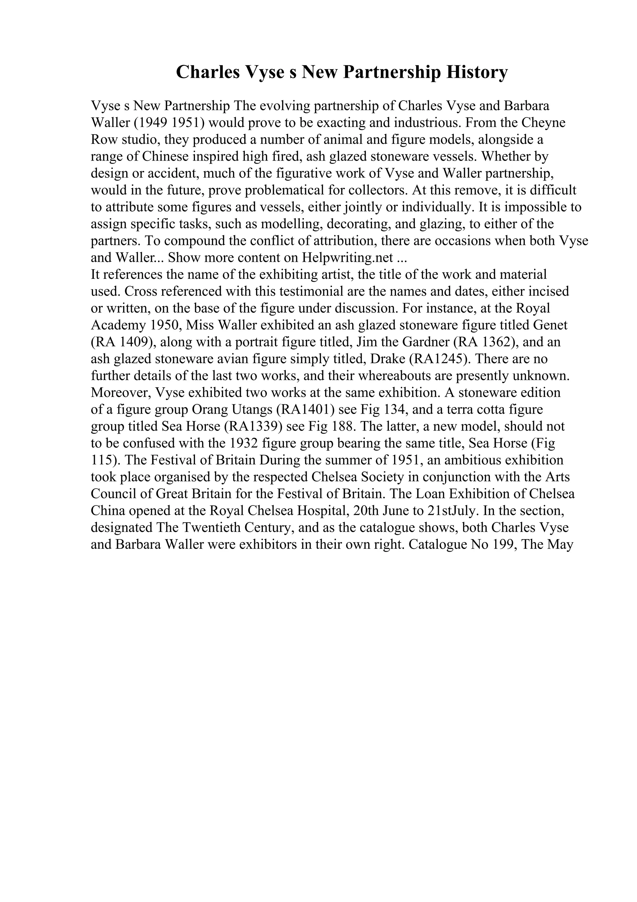 Charles Vyse s New Partnership History
Vyse s New Partnership The evolving partnership of Charles Vyse and Barbara
Waller (1949 1951) would prove to be exacting and industrious. From the Cheyne
Row studio, they produced a number of animal and figure models, alongside a
range of Chinese inspired high fired, ash glazed stoneware vessels. Whether by
design or accident, much of the figurative work of Vyse and Waller partnership,
would in the future, prove problematical for collectors. At this remove, it is difficult
to attribute some figures and vessels, either jointly or individually. It is impossible to
assign specific tasks, such as modelling, decorating, and glazing, to either of the
partners. To compound the conflict of attribution, there are occasions when both Vyse
and Waller... Show more content on Helpwriting.net ...
It references the name of the exhibiting artist, the title of the work and material
used. Cross referenced with this testimonial are the names and dates, either incised
or written, on the base of the figure under discussion. For instance, at the Royal
Academy 1950, Miss Waller exhibited an ash glazed stoneware figure titled Genet
(RA 1409), along with a portrait figure titled, Jim the Gardner (RA 1362), and an
ash glazed stoneware avian figure simply titled, Drake (RA1245). There are no
further details of the last two works, and their whereabouts are presently unknown.
Moreover, Vyse exhibited two works at the same exhibition. A stoneware edition
of a figure group Orang Utangs (RA1401) see Fig 134, and a terra cotta figure
group titled Sea Horse (RA1339) see Fig 188. The latter, a new model, should not
to be confused with the 1932 figure group bearing the same title, Sea Horse (Fig
115). The Festival of Britain During the summer of 1951, an ambitious exhibition
took place organised by the respected Chelsea Society in conjunction with the Arts
Council of Great Britain for the Festival of Britain. The Loan Exhibition of Chelsea
China opened at the Royal Chelsea Hospital, 20th June to 21stJuly. In the section,
designated The Twentieth Century, and as the catalogue shows, both Charles Vyse
and Barbara Waller were exhibitors in their own right. Catalogue No 199, The May
 