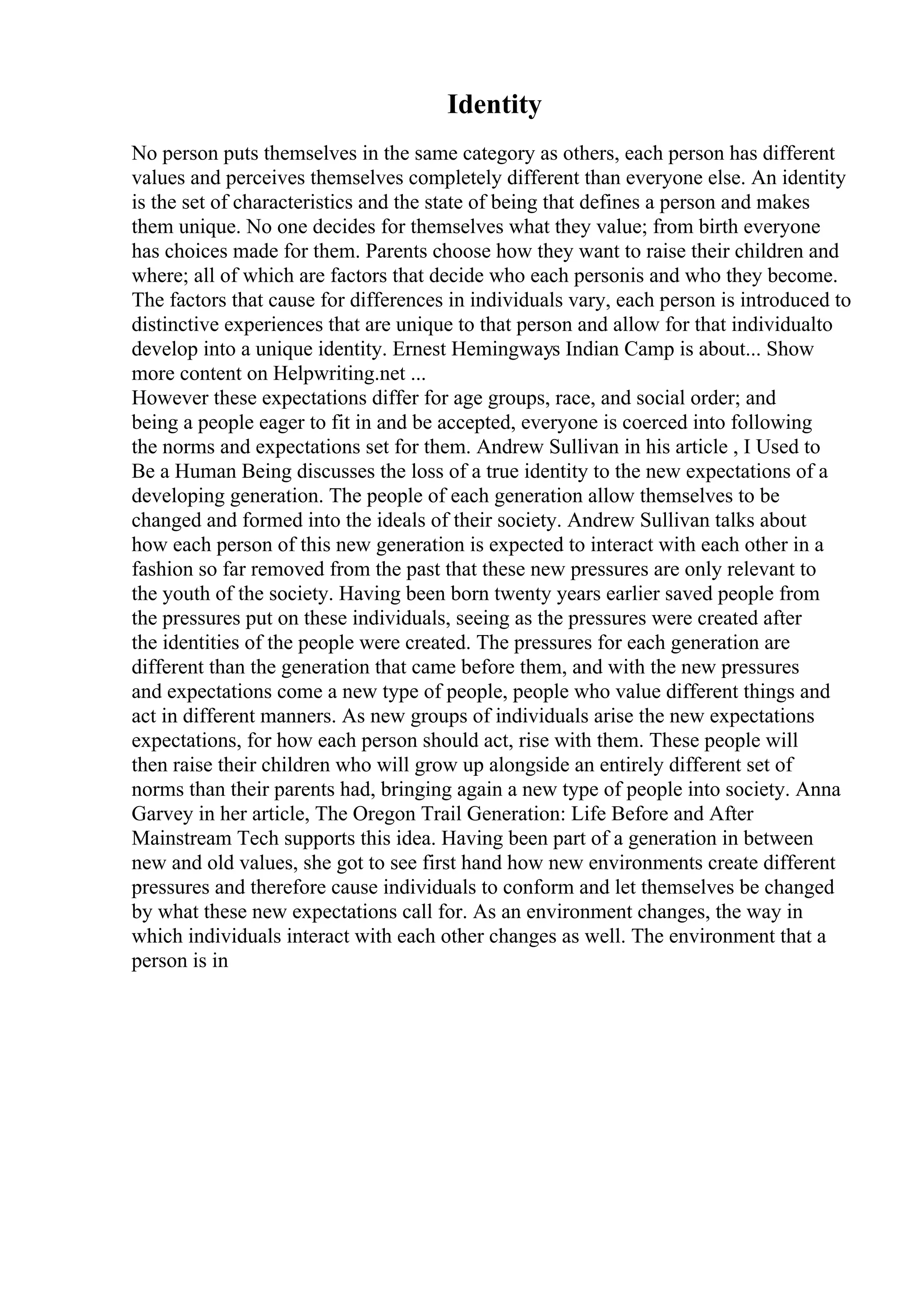 Identity
No person puts themselves in the same category as others, each person has different
values and perceives themselves completely different than everyone else. An identity
is the set of characteristics and the state of being that defines a person and makes
them unique. No one decides for themselves what they value; from birth everyone
has choices made for them. Parents choose how they want to raise their children and
where; all of which are factors that decide who each personis and who they become.
The factors that cause for differences in individuals vary, each person is introduced to
distinctive experiences that are unique to that person and allow for that individualto
develop into a unique identity. Ernest Hemingways Indian Camp is about... Show
more content on Helpwriting.net ...
However these expectations differ for age groups, race, and social order; and
being a people eager to fit in and be accepted, everyone is coerced into following
the norms and expectations set for them. Andrew Sullivan in his article , I Used to
Be a Human Being discusses the loss of a true identity to the new expectations of a
developing generation. The people of each generation allow themselves to be
changed and formed into the ideals of their society. Andrew Sullivan talks about
how each person of this new generation is expected to interact with each other in a
fashion so far removed from the past that these new pressures are only relevant to
the youth of the society. Having been born twenty years earlier saved people from
the pressures put on these individuals, seeing as the pressures were created after
the identities of the people were created. The pressures for each generation are
different than the generation that came before them, and with the new pressures
and expectations come a new type of people, people who value different things and
act in different manners. As new groups of individuals arise the new expectations
expectations, for how each person should act, rise with them. These people will
then raise their children who will grow up alongside an entirely different set of
norms than their parents had, bringing again a new type of people into society. Anna
Garvey in her article, The Oregon Trail Generation: Life Before and After
Mainstream Tech supports this idea. Having been part of a generation in between
new and old values, she got to see first hand how new environments create different
pressures and therefore cause individuals to conform and let themselves be changed
by what these new expectations call for. As an environment changes, the way in
which individuals interact with each other changes as well. The environment that a
person is in
 