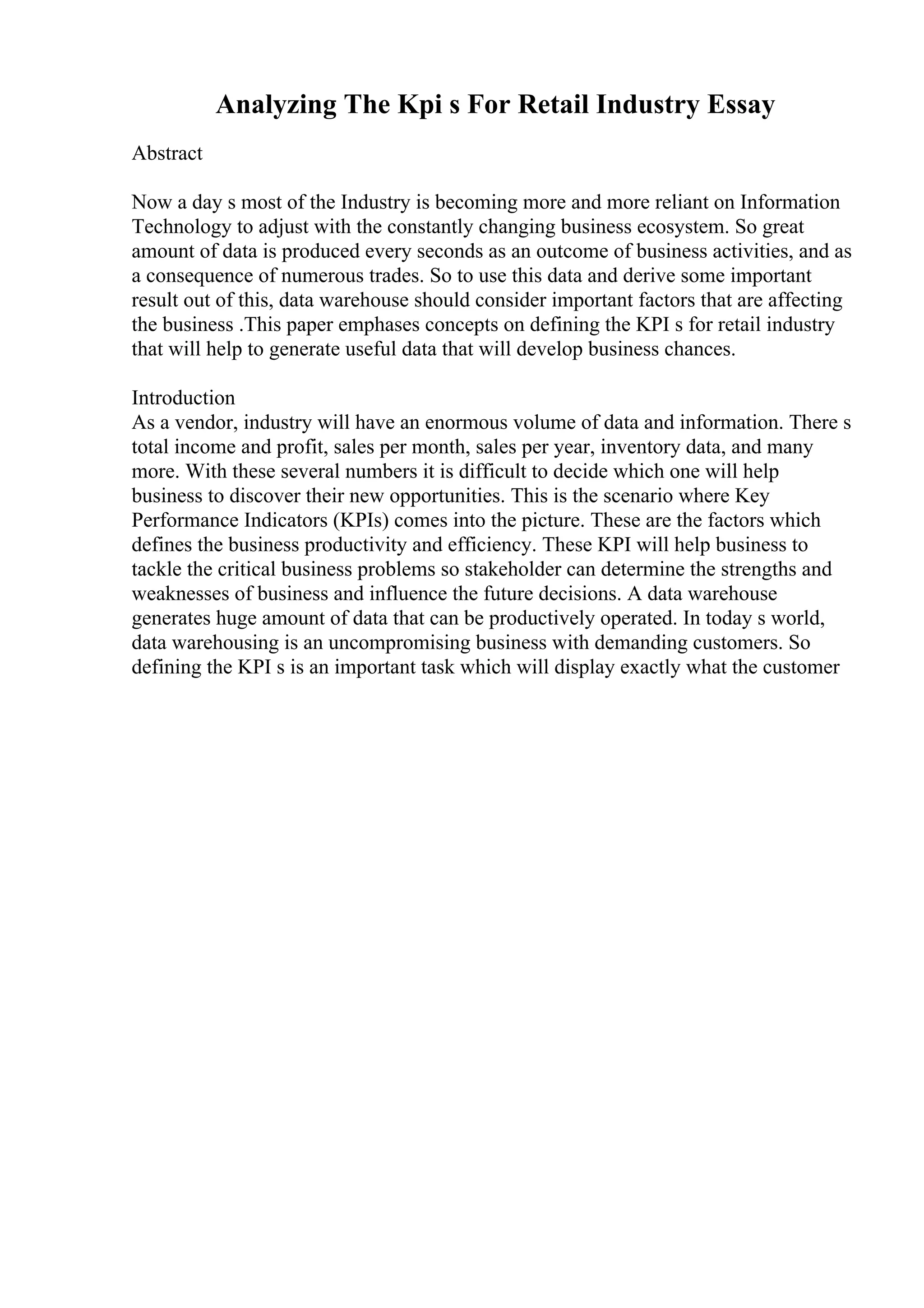 Analyzing The Kpi s For Retail Industry Essay
Abstract
Now a day s most of the Industry is becoming more and more reliant on Information
Technology to adjust with the constantly changing business ecosystem. So great
amount of data is produced every seconds as an outcome of business activities, and as
a consequence of numerous trades. So to use this data and derive some important
result out of this, data warehouse should consider important factors that are affecting
the business .This paper emphases concepts on defining the KPI s for retail industry
that will help to generate useful data that will develop business chances.
Introduction
As a vendor, industry will have an enormous volume of data and information. There s
total income and profit, sales per month, sales per year, inventory data, and many
more. With these several numbers it is difficult to decide which one will help
business to discover their new opportunities. This is the scenario where Key
Performance Indicators (KPIs) comes into the picture. These are the factors which
defines the business productivity and efficiency. These KPI will help business to
tackle the critical business problems so stakeholder can determine the strengths and
weaknesses of business and influence the future decisions. A data warehouse
generates huge amount of data that can be productively operated. In today s world,
data warehousing is an uncompromising business with demanding customers. So
defining the KPI s is an important task which will display exactly what the customer
 