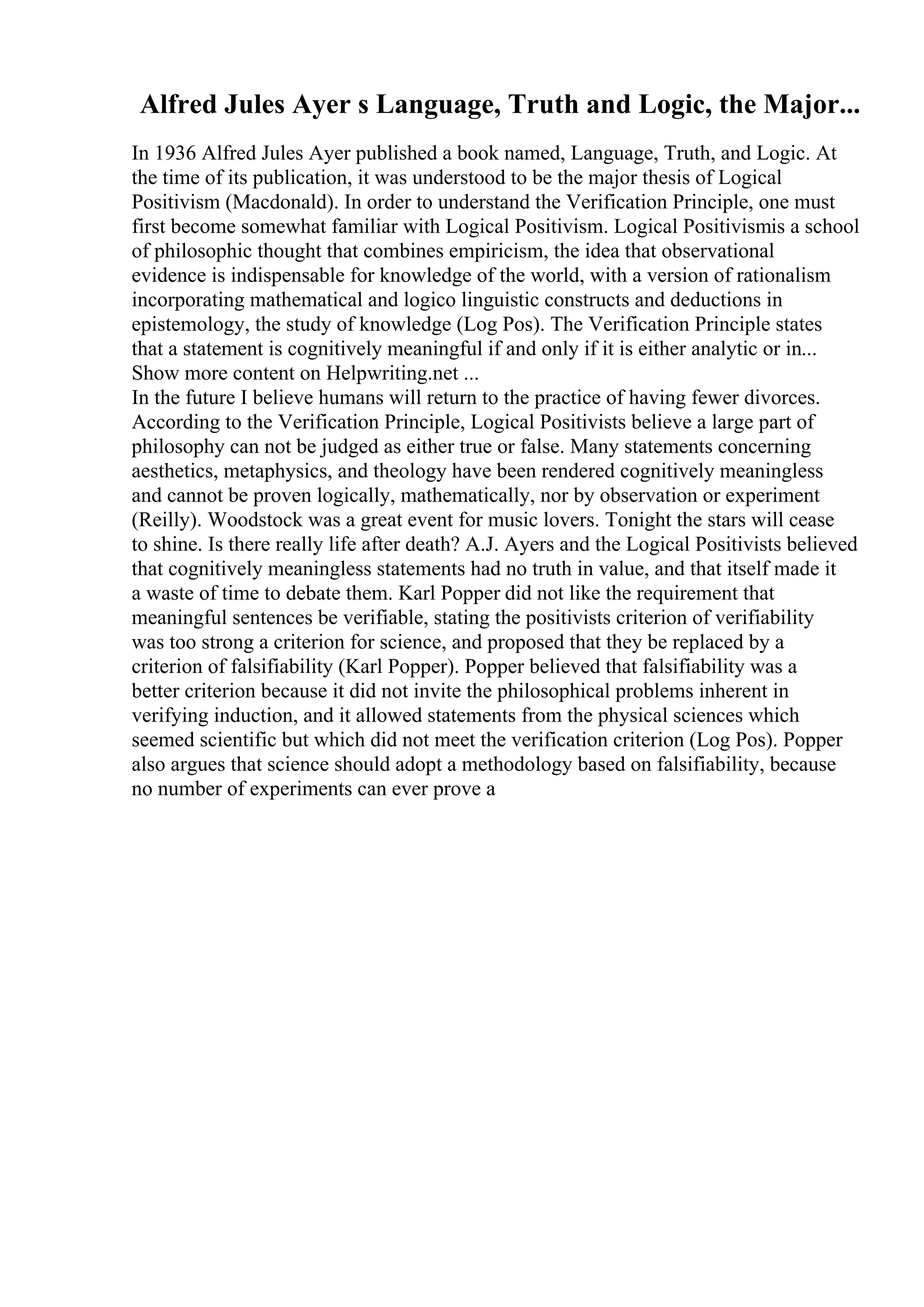 Alfred Jules Ayer s Language, Truth and Logic, the Major...
In 1936 Alfred Jules Ayer published a book named, Language, Truth, and Logic. At
the time of its publication, it was understood to be the major thesis of Logical
Positivism (Macdonald). In order to understand the Verification Principle, one must
first become somewhat familiar with Logical Positivism. Logical Positivismis a school
of philosophic thought that combines empiricism, the idea that observational
evidence is indispensable for knowledge of the world, with a version of rationalism
incorporating mathematical and logico linguistic constructs and deductions in
epistemology, the study of knowledge (Log Pos). The Verification Principle states
that a statement is cognitively meaningful if and only if it is either analytic or in...
Show more content on Helpwriting.net ...
In the future I believe humans will return to the practice of having fewer divorces.
According to the Verification Principle, Logical Positivists believe a large part of
philosophy can not be judged as either true or false. Many statements concerning
aesthetics, metaphysics, and theology have been rendered cognitively meaningless
and cannot be proven logically, mathematically, nor by observation or experiment
(Reilly). Woodstock was a great event for music lovers. Tonight the stars will cease
to shine. Is there really life after death? A.J. Ayers and the Logical Positivists believed
that cognitively meaningless statements had no truth in value, and that itself made it
a waste of time to debate them. Karl Popper did not like the requirement that
meaningful sentences be verifiable, stating the positivists criterion of verifiability
was too strong a criterion for science, and proposed that they be replaced by a
criterion of falsifiability (Karl Popper). Popper believed that falsifiability was a
better criterion because it did not invite the philosophical problems inherent in
verifying induction, and it allowed statements from the physical sciences which
seemed scientific but which did not meet the verification criterion (Log Pos). Popper
also argues that science should adopt a methodology based on falsifiability, because
no number of experiments can ever prove a
 