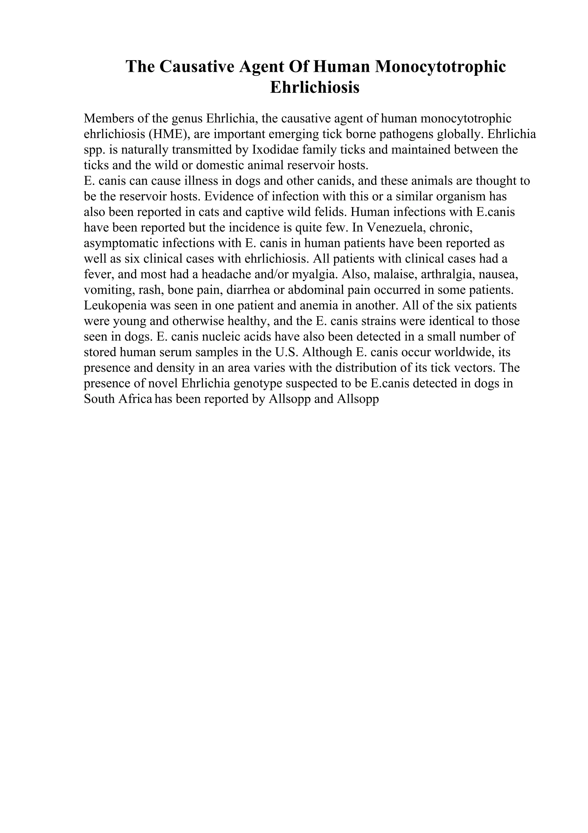 The Causative Agent Of Human Monocytotrophic
Ehrlichiosis
Members of the genus Ehrlichia, the causative agent of human monocytotrophic
ehrlichiosis (HME), are important emerging tick borne pathogens globally. Ehrlichia
spp. is naturally transmitted by Ixodidae family ticks and maintained between the
ticks and the wild or domestic animal reservoir hosts.
E. canis can cause illness in dogs and other canids, and these animals are thought to
be the reservoir hosts. Evidence of infection with this or a similar organism has
also been reported in cats and captive wild felids. Human infections with E.canis
have been reported but the incidence is quite few. In Venezuela, chronic,
asymptomatic infections with E. canis in human patients have been reported as
well as six clinical cases with ehrlichiosis. All patients with clinical cases had a
fever, and most had a headache and/or myalgia. Also, malaise, arthralgia, nausea,
vomiting, rash, bone pain, diarrhea or abdominal pain occurred in some patients.
Leukopenia was seen in one patient and anemia in another. All of the six patients
were young and otherwise healthy, and the E. canis strains were identical to those
seen in dogs. E. canis nucleic acids have also been detected in a small number of
stored human serum samples in the U.S. Although E. canis occur worldwide, its
presence and density in an area varies with the distribution of its tick vectors. The
presence of novel Ehrlichia genotype suspected to be E.canis detected in dogs in
South Africa has been reported by Allsopp and Allsopp
 