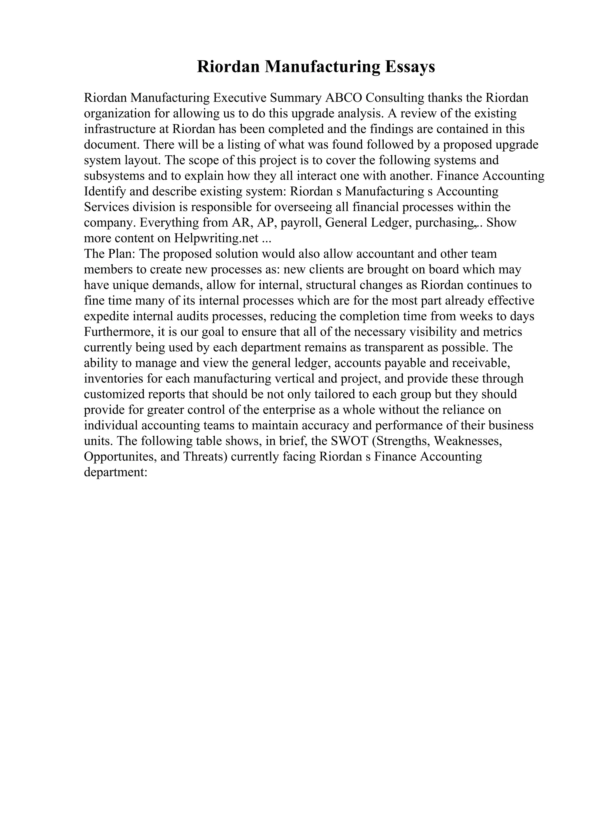 Riordan Manufacturing Essays
Riordan Manufacturing Executive Summary ABCO Consulting thanks the Riordan
organization for allowing us to do this upgrade analysis. A review of the existing
infrastructure at Riordan has been completed and the findings are contained in this
document. There will be a listing of what was found followed by a proposed upgrade
system layout. The scope of this project is to cover the following systems and
subsystems and to explain how they all interact one with another. Finance Accounting
Identify and describe existing system: Riordan s Manufacturing s Accounting
Services division is responsible for overseeing all financial processes within the
company. Everything from AR, AP, payroll, General Ledger, purchasing,
... Show
more content on Helpwriting.net ...
The Plan: The proposed solution would also allow accountant and other team
members to create new processes as: new clients are brought on board which may
have unique demands, allow for internal, structural changes as Riordan continues to
fine time many of its internal processes which are for the most part already effective
expedite internal audits processes, reducing the completion time from weeks to days
Furthermore, it is our goal to ensure that all of the necessary visibility and metrics
currently being used by each department remains as transparent as possible. The
ability to manage and view the general ledger, accounts payable and receivable,
inventories for each manufacturing vertical and project, and provide these through
customized reports that should be not only tailored to each group but they should
provide for greater control of the enterprise as a whole without the reliance on
individual accounting teams to maintain accuracy and performance of their business
units. The following table shows, in brief, the SWOT (Strengths, Weaknesses,
Opportunites, and Threats) currently facing Riordan s Finance Accounting
department:
 