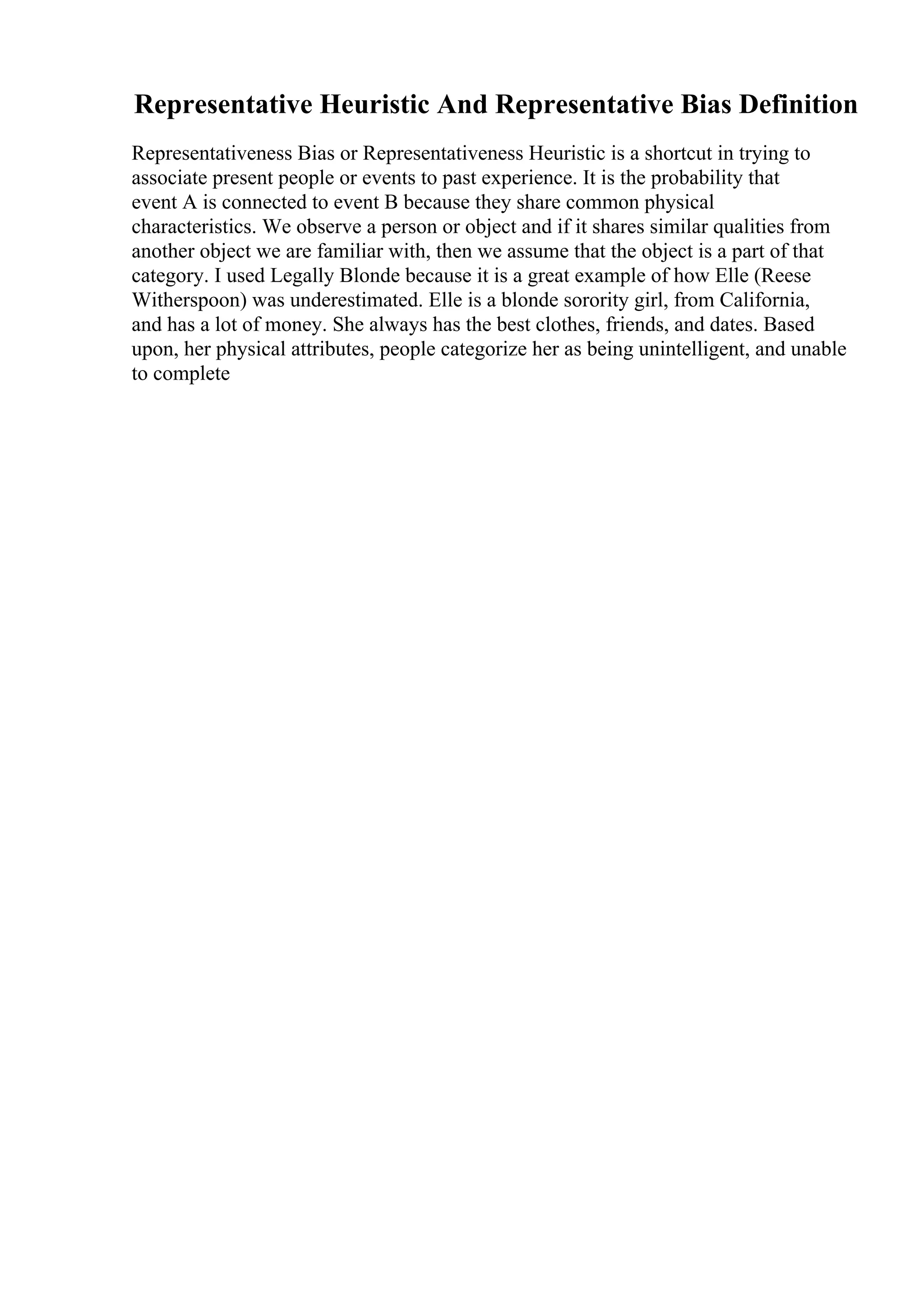 Representative Heuristic And Representative Bias Definition
Representativeness Bias or Representativeness Heuristic is a shortcut in trying to
associate present people or events to past experience. It is the probability that
event A is connected to event B because they share common physical
characteristics. We observe a person or object and if it shares similar qualities from
another object we are familiar with, then we assume that the object is a part of that
category. I used Legally Blonde because it is a great example of how Elle (Reese
Witherspoon) was underestimated. Elle is a blonde sorority girl, from California,
and has a lot of money. She always has the best clothes, friends, and dates. Based
upon, her physical attributes, people categorize her as being unintelligent, and unable
to complete
 