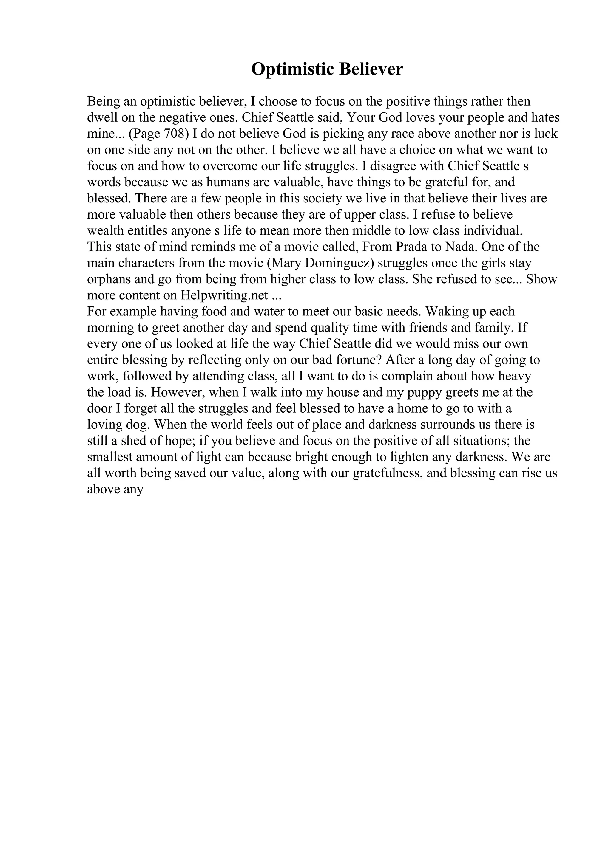 Optimistic Believer
Being an optimistic believer, I choose to focus on the positive things rather then
dwell on the negative ones. Chief Seattle said, Your God loves your people and hates
mine... (Page 708) I do not believe God is picking any race above another nor is luck
on one side any not on the other. I believe we all have a choice on what we want to
focus on and how to overcome our life struggles. I disagree with Chief Seattle s
words because we as humans are valuable, have things to be grateful for, and
blessed. There are a few people in this society we live in that believe their lives are
more valuable then others because they are of upper class. I refuse to believe
wealth entitles anyone s life to mean more then middle to low class individual.
This state of mind reminds me of a movie called, From Prada to Nada. One of the
main characters from the movie (Mary Dominguez) struggles once the girls stay
orphans and go from being from higher class to low class. She refused to see... Show
more content on Helpwriting.net ...
For example having food and water to meet our basic needs. Waking up each
morning to greet another day and spend quality time with friends and family. If
every one of us looked at life the way Chief Seattle did we would miss our own
entire blessing by reflecting only on our bad fortune? After a long day of going to
work, followed by attending class, all I want to do is complain about how heavy
the load is. However, when I walk into my house and my puppy greets me at the
door I forget all the struggles and feel blessed to have a home to go to with a
loving dog. When the world feels out of place and darkness surrounds us there is
still a shed of hope; if you believe and focus on the positive of all situations; the
smallest amount of light can because bright enough to lighten any darkness. We are
all worth being saved our value, along with our gratefulness, and blessing can rise us
above any
 
