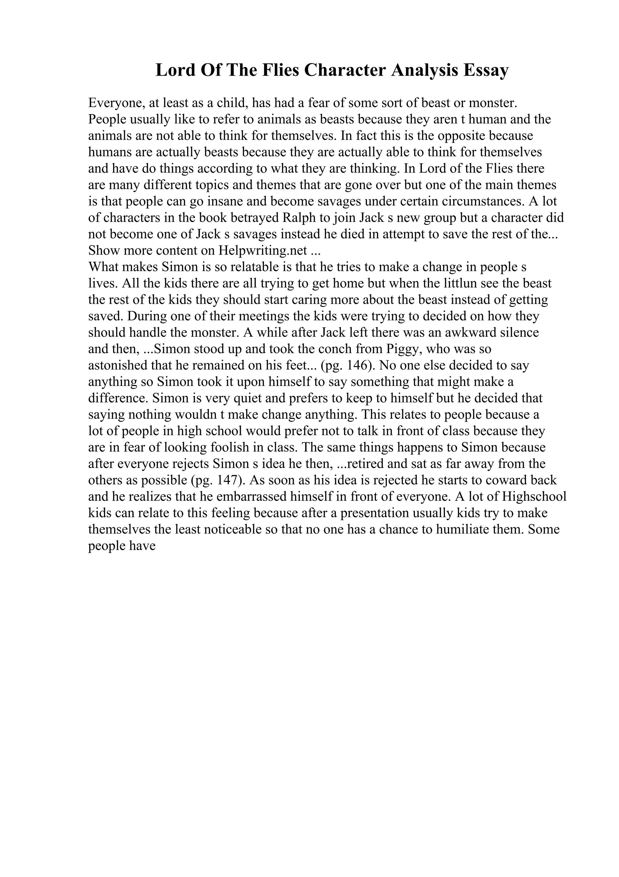 Lord Of The Flies Character Analysis Essay
Everyone, at least as a child, has had a fear of some sort of beast or monster.
People usually like to refer to animals as beasts because they aren t human and the
animals are not able to think for themselves. In fact this is the opposite because
humans are actually beasts because they are actually able to think for themselves
and have do things according to what they are thinking. In Lord of the Flies there
are many different topics and themes that are gone over but one of the main themes
is that people can go insane and become savages under certain circumstances. A lot
of characters in the book betrayed Ralph to join Jack s new group but a character did
not become one of Jack s savages instead he died in attempt to save the rest of the...
Show more content on Helpwriting.net ...
What makes Simon is so relatable is that he tries to make a change in people s
lives. All the kids there are all trying to get home but when the littlun see the beast
the rest of the kids they should start caring more about the beast instead of getting
saved. During one of their meetings the kids were trying to decided on how they
should handle the monster. A while after Jack left there was an awkward silence
and then, ...Simon stood up and took the conch from Piggy, who was so
astonished that he remained on his feet... (pg. 146). No one else decided to say
anything so Simon took it upon himself to say something that might make a
difference. Simon is very quiet and prefers to keep to himself but he decided that
saying nothing wouldn t make change anything. This relates to people because a
lot of people in high school would prefer not to talk in front of class because they
are in fear of looking foolish in class. The same things happens to Simon because
after everyone rejects Simon s idea he then, ...retired and sat as far away from the
others as possible (pg. 147). As soon as his idea is rejected he starts to coward back
and he realizes that he embarrassed himself in front of everyone. A lot of Highschool
kids can relate to this feeling because after a presentation usually kids try to make
themselves the least noticeable so that no one has a chance to humiliate them. Some
people have
 