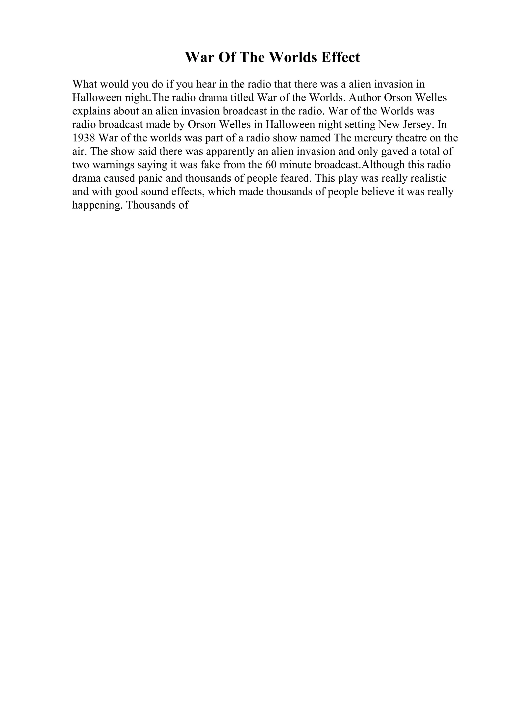 War Of The Worlds Effect
What would you do if you hear in the radio that there was a alien invasion in
Halloween night.The radio drama titled War of the Worlds. Author Orson Welles
explains about an alien invasion broadcast in the radio. War of the Worlds was
radio broadcast made by Orson Welles in Halloween night setting New Jersey. In
1938 War of the worlds was part of a radio show named The mercury theatre on the
air. The show said there was apparently an alien invasion and only gaved a total of
two warnings saying it was fake from the 60 minute broadcast.Although this radio
drama caused panic and thousands of people feared. This play was really realistic
and with good sound effects, which made thousands of people believe it was really
happening. Thousands of
 