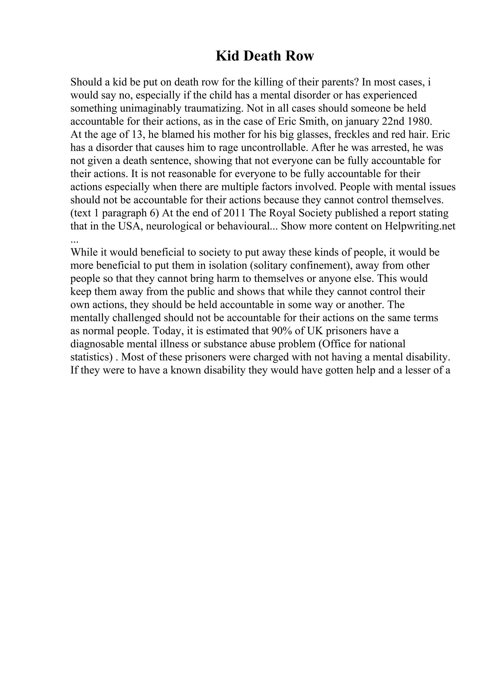Kid Death Row
Should a kid be put on death row for the killing of their parents? In most cases, i
would say no, especially if the child has a mental disorder or has experienced
something unimaginably traumatizing. Not in all cases should someone be held
accountable for their actions, as in the case of Eric Smith, on january 22nd 1980.
At the age of 13, he blamed his mother for his big glasses, freckles and red hair. Eric
has a disorder that causes him to rage uncontrollable. After he was arrested, he was
not given a death sentence, showing that not everyone can be fully accountable for
their actions. It is not reasonable for everyone to be fully accountable for their
actions especially when there are multiple factors involved. People with mental issues
should not be accountable for their actions because they cannot control themselves.
(text 1 paragraph 6) At the end of 2011 The Royal Society published a report stating
that in the USA, neurological or behavioural... Show more content on Helpwriting.net
...
While it would beneficial to society to put away these kinds of people, it would be
more beneficial to put them in isolation (solitary confinement), away from other
people so that they cannot bring harm to themselves or anyone else. This would
keep them away from the public and shows that while they cannot control their
own actions, they should be held accountable in some way or another. The
mentally challenged should not be accountable for their actions on the same terms
as normal people. Today, it is estimated that 90% of UK prisoners have a
diagnosable mental illness or substance abuse problem (Office for national
statistics) . Most of these prisoners were charged with not having a mental disability.
If they were to have a known disability they would have gotten help and a lesser of a
 