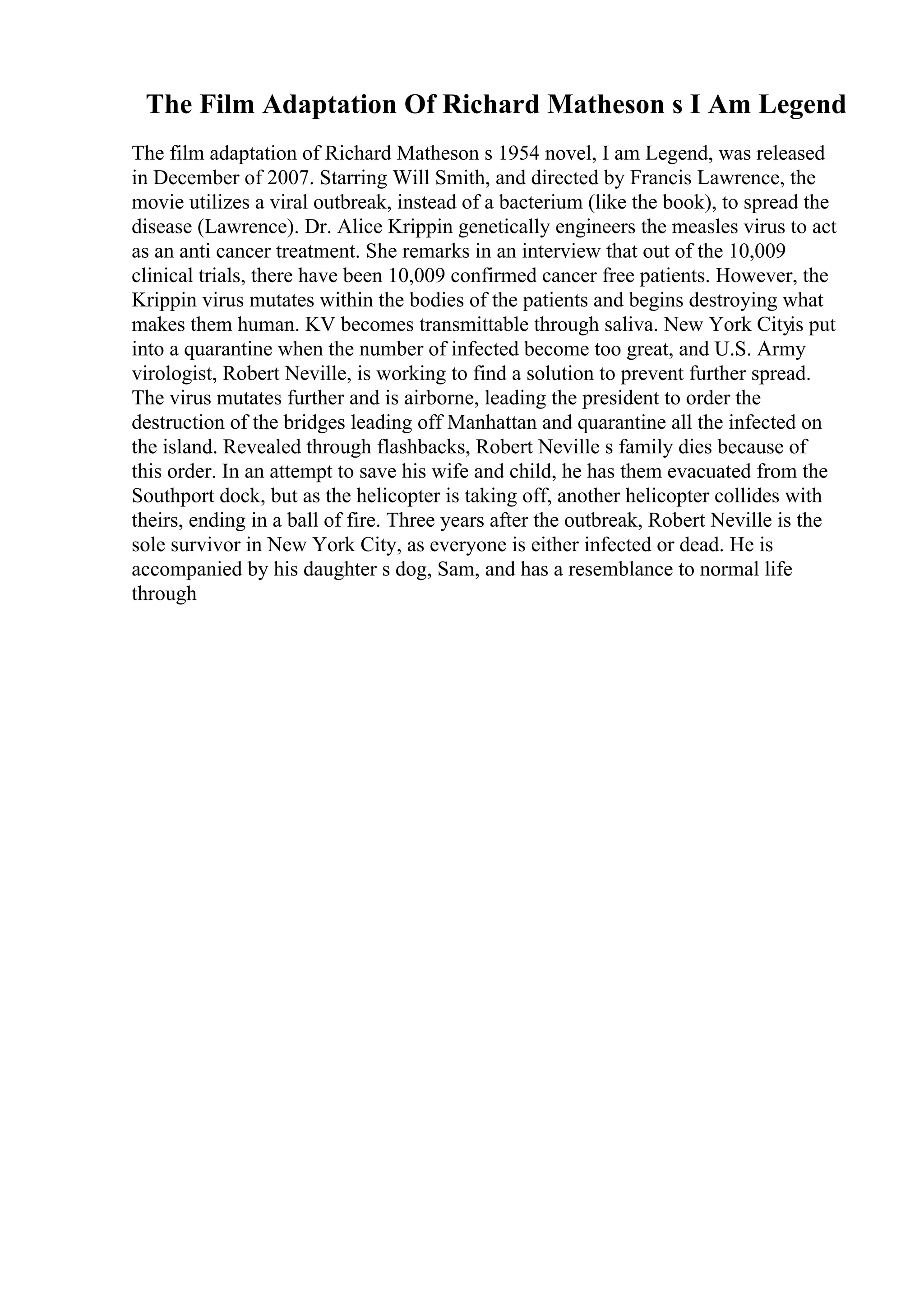 The Film Adaptation Of Richard Matheson s I Am Legend
The film adaptation of Richard Matheson s 1954 novel, I am Legend, was released
in December of 2007. Starring Will Smith, and directed by Francis Lawrence, the
movie utilizes a viral outbreak, instead of a bacterium (like the book), to spread the
disease (Lawrence). Dr. Alice Krippin genetically engineers the measles virus to act
as an anti cancer treatment. She remarks in an interview that out of the 10,009
clinical trials, there have been 10,009 confirmed cancer free patients. However, the
Krippin virus mutates within the bodies of the patients and begins destroying what
makes them human. KV becomes transmittable through saliva. New York Cityis put
into a quarantine when the number of infected become too great, and U.S. Army
virologist, Robert Neville, is working to find a solution to prevent further spread.
The virus mutates further and is airborne, leading the president to order the
destruction of the bridges leading off Manhattan and quarantine all the infected on
the island. Revealed through flashbacks, Robert Neville s family dies because of
this order. In an attempt to save his wife and child, he has them evacuated from the
Southport dock, but as the helicopter is taking off, another helicopter collides with
theirs, ending in a ball of fire. Three years after the outbreak, Robert Neville is the
sole survivor in New York City, as everyone is either infected or dead. He is
accompanied by his daughter s dog, Sam, and has a resemblance to normal life
through
 