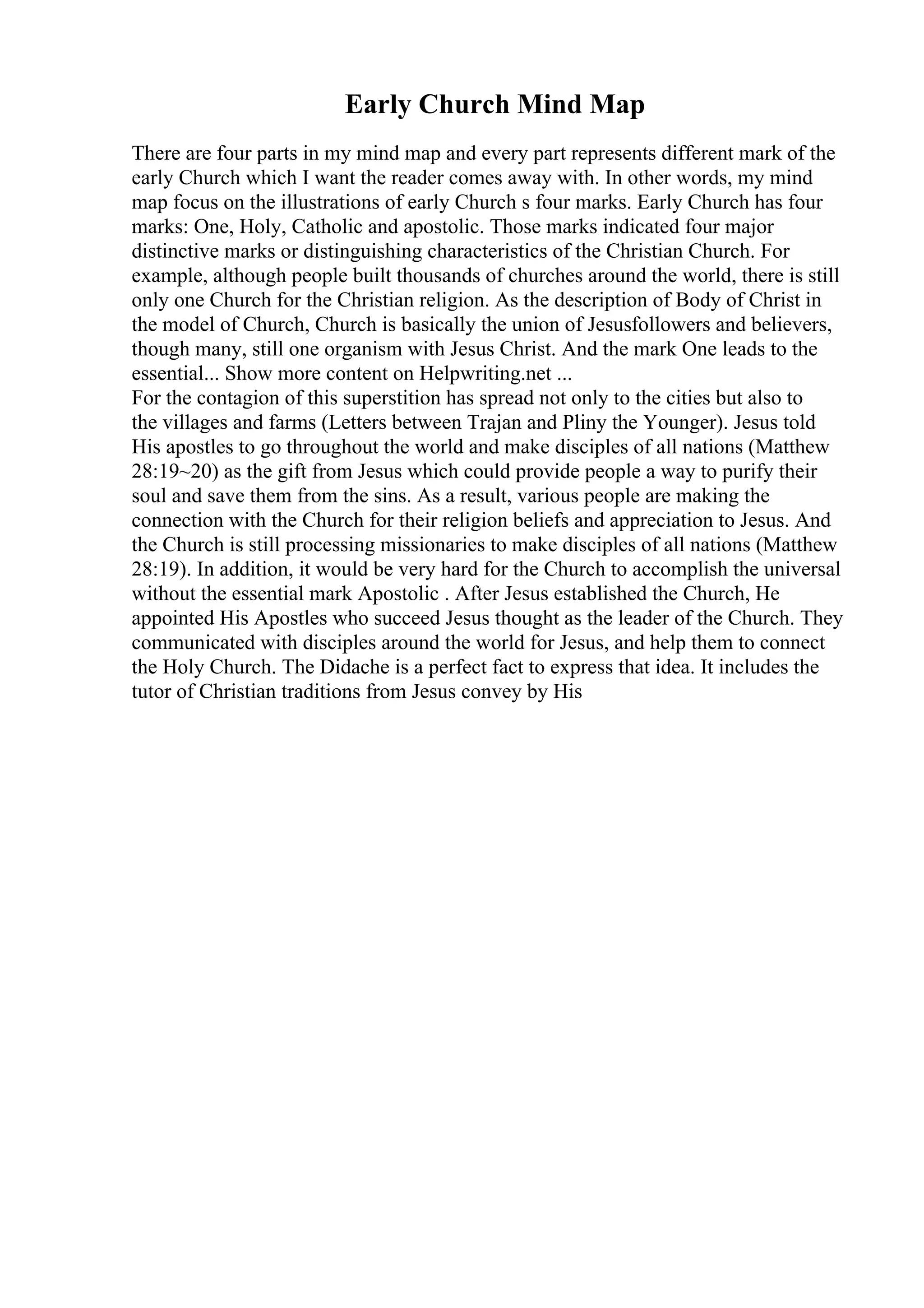 Early Church Mind Map
There are four parts in my mind map and every part represents different mark of the
early Church which I want the reader comes away with. In other words, my mind
map focus on the illustrations of early Church s four marks. Early Church has four
marks: One, Holy, Catholic and apostolic. Those marks indicated four major
distinctive marks or distinguishing characteristics of the Christian Church. For
example, although people built thousands of churches around the world, there is still
only one Church for the Christian religion. As the description of Body of Christ in
the model of Church, Church is basically the union of Jesusfollowers and believers,
though many, still one organism with Jesus Christ. And the mark One leads to the
essential... Show more content on Helpwriting.net ...
For the contagion of this superstition has spread not only to the cities but also to
the villages and farms (Letters between Trajan and Pliny the Younger). Jesus told
His apostles to go throughout the world and make disciples of all nations (Matthew
28:19~20) as the gift from Jesus which could provide people a way to purify their
soul and save them from the sins. As a result, various people are making the
connection with the Church for their religion beliefs and appreciation to Jesus. And
the Church is still processing missionaries to make disciples of all nations (Matthew
28:19). In addition, it would be very hard for the Church to accomplish the universal
without the essential mark Apostolic . After Jesus established the Church, He
appointed His Apostles who succeed Jesus thought as the leader of the Church. They
communicated with disciples around the world for Jesus, and help them to connect
the Holy Church. The Didache is a perfect fact to express that idea. It includes the
tutor of Christian traditions from Jesus convey by His
 