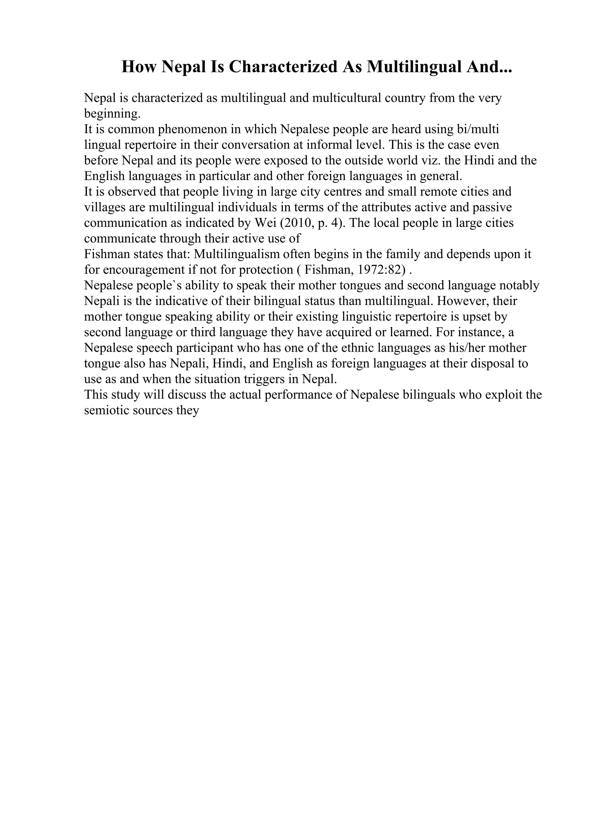 How Nepal Is Characterized As Multilingual And...
Nepal is characterized as multilingual and multicultural country from the very
beginning.
It is common phenomenon in which Nepalese people are heard using bi/multi
lingual repertoire in their conversation at informal level. This is the case even
before Nepal and its people were exposed to the outside world viz. the Hindi and the
English languages in particular and other foreign languages in general.
It is observed that people living in large city centres and small remote cities and
villages are multilingual individuals in terms of the attributes active and passive
communication as indicated by Wei (2010, p. 4). The local people in large cities
communicate through their active use of
Fishman states that: Multilingualism often begins in the family and depends upon it
for encouragement if not for protection ( Fishman, 1972:82) .
Nepalese people`s ability to speak their mother tongues and second language notably
Nepali is the indicative of their bilingual status than multilingual. However, their
mother tongue speaking ability or their existing linguistic repertoire is upset by
second language or third language they have acquired or learned. For instance, a
Nepalese speech participant who has one of the ethnic languages as his/her mother
tongue also has Nepali, Hindi, and English as foreign languages at their disposal to
use as and when the situation triggers in Nepal.
This study will discuss the actual performance of Nepalese bilinguals who exploit the
semiotic sources they
 