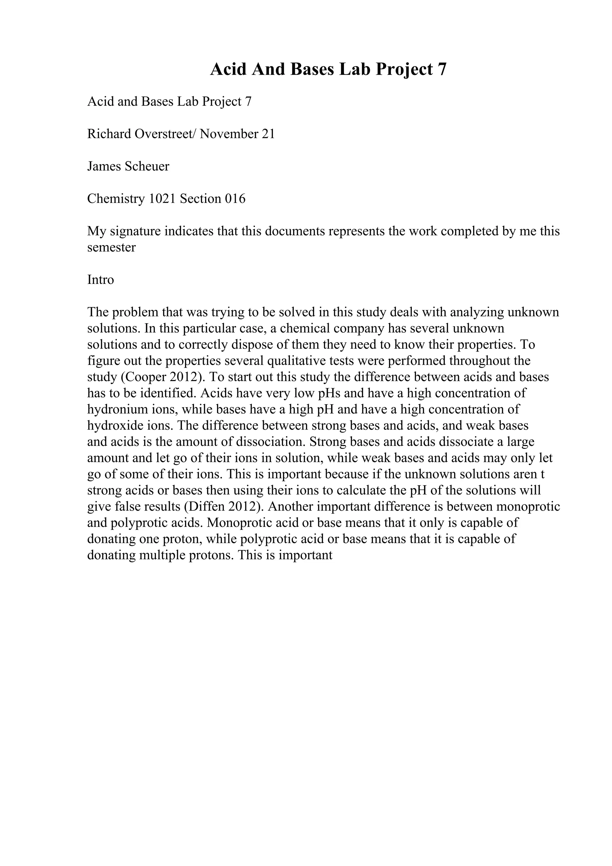 Acid And Bases Lab Project 7
Acid and Bases Lab Project 7
Richard Overstreet/ November 21
James Scheuer
Chemistry 1021 Section 016
My signature indicates that this documents represents the work completed by me this
semester
Intro
The problem that was trying to be solved in this study deals with analyzing unknown
solutions. In this particular case, a chemical company has several unknown
solutions and to correctly dispose of them they need to know their properties. To
figure out the properties several qualitative tests were performed throughout the
study (Cooper 2012). To start out this study the difference between acids and bases
has to be identified. Acids have very low pHs and have a high concentration of
hydronium ions, while bases have a high pH and have a high concentration of
hydroxide ions. The difference between strong bases and acids, and weak bases
and acids is the amount of dissociation. Strong bases and acids dissociate a large
amount and let go of their ions in solution, while weak bases and acids may only let
go of some of their ions. This is important because if the unknown solutions aren t
strong acids or bases then using their ions to calculate the pH of the solutions will
give false results (Diffen 2012). Another important difference is between monoprotic
and polyprotic acids. Monoprotic acid or base means that it only is capable of
donating one proton, while polyprotic acid or base means that it is capable of
donating multiple protons. This is important
 