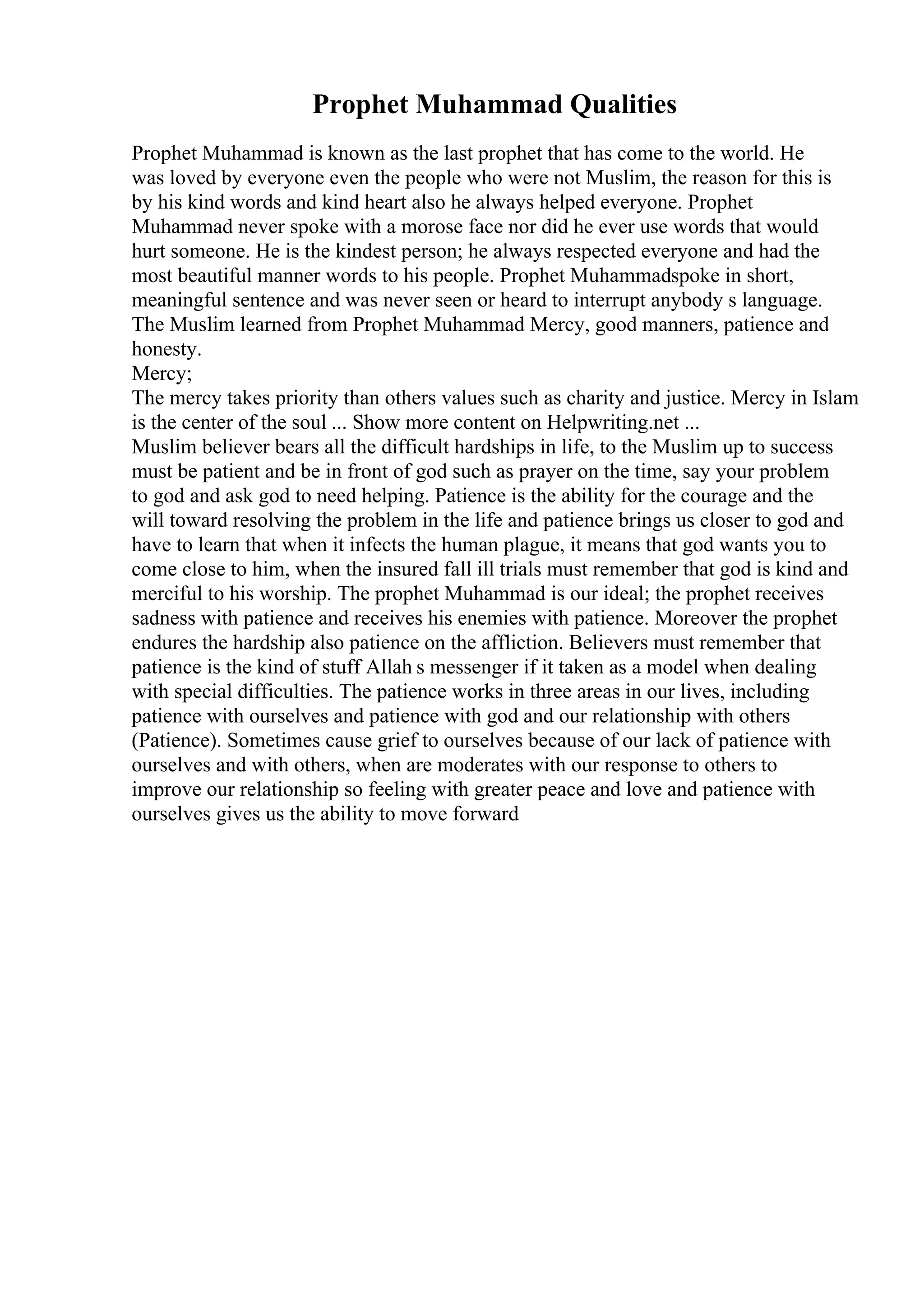 Prophet Muhammad Qualities
Prophet Muhammad is known as the last prophet that has come to the world. He
was loved by everyone even the people who were not Muslim, the reason for this is
by his kind words and kind heart also he always helped everyone. Prophet
Muhammad never spoke with a morose face nor did he ever use words that would
hurt someone. He is the kindest person; he always respected everyone and had the
most beautiful manner words to his people. Prophet Muhammadspoke in short,
meaningful sentence and was never seen or heard to interrupt anybody s language.
The Muslim learned from Prophet Muhammad Mercy, good manners, patience and
honesty.
Mercy;
The mercy takes priority than others values such as charity and justice. Mercy in Islam
is the center of the soul ... Show more content on Helpwriting.net ...
Muslim believer bears all the difficult hardships in life, to the Muslim up to success
must be patient and be in front of god such as prayer on the time, say your problem
to god and ask god to need helping. Patience is the ability for the courage and the
will toward resolving the problem in the life and patience brings us closer to god and
have to learn that when it infects the human plague, it means that god wants you to
come close to him, when the insured fall ill trials must remember that god is kind and
merciful to his worship. The prophet Muhammad is our ideal; the prophet receives
sadness with patience and receives his enemies with patience. Moreover the prophet
endures the hardship also patience on the affliction. Believers must remember that
patience is the kind of stuff Allah s messenger if it taken as a model when dealing
with special difficulties. The patience works in three areas in our lives, including
patience with ourselves and patience with god and our relationship with others
(Patience). Sometimes cause grief to ourselves because of our lack of patience with
ourselves and with others, when are moderates with our response to others to
improve our relationship so feeling with greater peace and love and patience with
ourselves gives us the ability to move forward
 