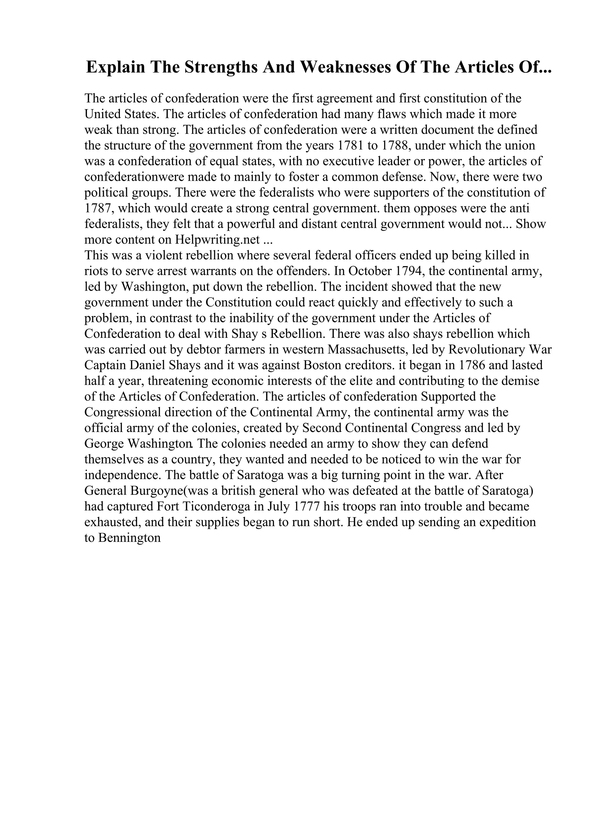 Explain The Strengths And Weaknesses Of The Articles Of...
The articles of confederation were the first agreement and first constitution of the
United States. The articles of confederation had many flaws which made it more
weak than strong. The articles of confederation were a written document the defined
the structure of the government from the years 1781 to 1788, under which the union
was a confederation of equal states, with no executive leader or power, the articles of
confederationwere made to mainly to foster a common defense. Now, there were two
political groups. There were the federalists who were supporters of the constitution of
1787, which would create a strong central government. them opposes were the anti
federalists, they felt that a powerful and distant central government would not... Show
more content on Helpwriting.net ...
This was a violent rebellion where several federal officers ended up being killed in
riots to serve arrest warrants on the offenders. In October 1794, the continental army,
led by Washington, put down the rebellion. The incident showed that the new
government under the Constitution could react quickly and effectively to such a
problem, in contrast to the inability of the government under the Articles of
Confederation to deal with Shay s Rebellion. There was also shays rebellion which
was carried out by debtor farmers in western Massachusetts, led by Revolutionary War
Captain Daniel Shays and it was against Boston creditors. it began in 1786 and lasted
half a year, threatening economic interests of the elite and contributing to the demise
of the Articles of Confederation. The articles of confederation Supported the
Congressional direction of the Continental Army, the continental army was the
official army of the colonies, created by Second Continental Congress and led by
George Washington. The colonies needed an army to show they can defend
themselves as a country, they wanted and needed to be noticed to win the war for
independence. The battle of Saratoga was a big turning point in the war. After
General Burgoyne(was a british general who was defeated at the battle of Saratoga)
had captured Fort Ticonderoga in July 1777 his troops ran into trouble and became
exhausted, and their supplies began to run short. He ended up sending an expedition
to Bennington
 