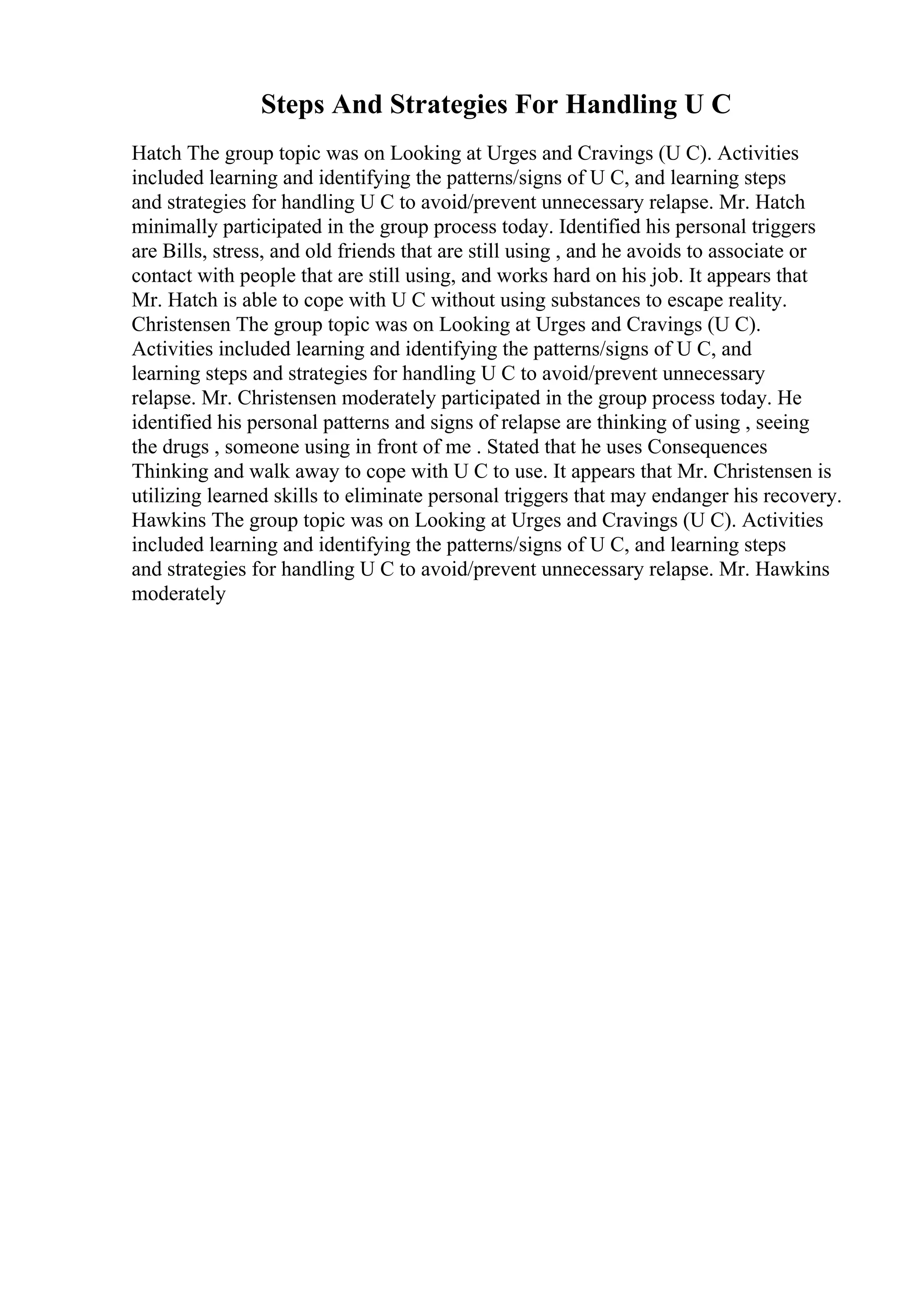 Steps And Strategies For Handling U C
Hatch The group topic was on Looking at Urges and Cravings (U C). Activities
included learning and identifying the patterns/signs of U C, and learning steps
and strategies for handling U C to avoid/prevent unnecessary relapse. Mr. Hatch
minimally participated in the group process today. Identified his personal triggers
are Bills, stress, and old friends that are still using , and he avoids to associate or
contact with people that are still using, and works hard on his job. It appears that
Mr. Hatch is able to cope with U C without using substances to escape reality.
Christensen The group topic was on Looking at Urges and Cravings (U C).
Activities included learning and identifying the patterns/signs of U C, and
learning steps and strategies for handling U C to avoid/prevent unnecessary
relapse. Mr. Christensen moderately participated in the group process today. He
identified his personal patterns and signs of relapse are thinking of using , seeing
the drugs , someone using in front of me . Stated that he uses Consequences
Thinking and walk away to cope with U C to use. It appears that Mr. Christensen is
utilizing learned skills to eliminate personal triggers that may endanger his recovery.
Hawkins The group topic was on Looking at Urges and Cravings (U C). Activities
included learning and identifying the patterns/signs of U C, and learning steps
and strategies for handling U C to avoid/prevent unnecessary relapse. Mr. Hawkins
moderately
 