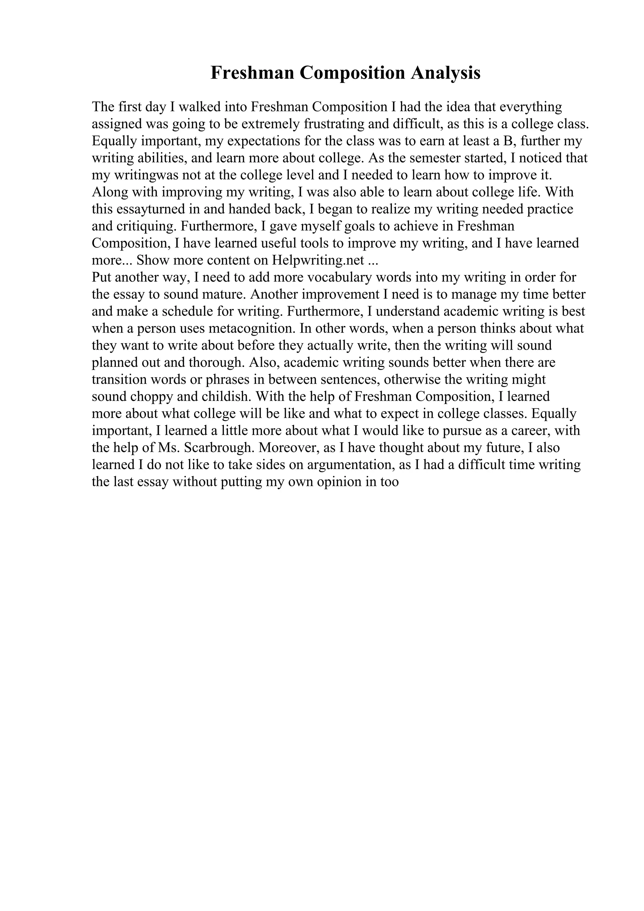 Freshman Composition Analysis
The first day I walked into Freshman Composition I had the idea that everything
assigned was going to be extremely frustrating and difficult, as this is a college class.
Equally important, my expectations for the class was to earn at least a B, further my
writing abilities, and learn more about college. As the semester started, I noticed that
my writingwas not at the college level and I needed to learn how to improve it.
Along with improving my writing, I was also able to learn about college life. With
this essayturned in and handed back, I began to realize my writing needed practice
and critiquing. Furthermore, I gave myself goals to achieve in Freshman
Composition, I have learned useful tools to improve my writing, and I have learned
more... Show more content on Helpwriting.net ...
Put another way, I need to add more vocabulary words into my writing in order for
the essay to sound mature. Another improvement I need is to manage my time better
and make a schedule for writing. Furthermore, I understand academic writing is best
when a person uses metacognition. In other words, when a person thinks about what
they want to write about before they actually write, then the writing will sound
planned out and thorough. Also, academic writing sounds better when there are
transition words or phrases in between sentences, otherwise the writing might
sound choppy and childish. With the help of Freshman Composition, I learned
more about what college will be like and what to expect in college classes. Equally
important, I learned a little more about what I would like to pursue as a career, with
the help of Ms. Scarbrough. Moreover, as I have thought about my future, I also
learned I do not like to take sides on argumentation, as I had a difficult time writing
the last essay without putting my own opinion in too
 