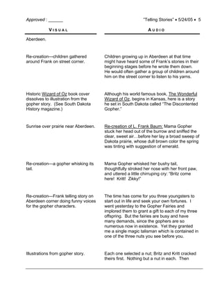 Approved : ______ ”Telling Stories” • 5/24/05 • 5
V I S U A L A U D I O
Aberdeen.
Re-creation—children gathered
around Frank on street corner.
Children growing up in Aberdeen at that time
might have heard some of Frank’s stories in their
beginning stages before he wrote them down.
He would often gather a group of children around
him on the street corner to listen to his yarns.
Historic Wizard of Oz book cover
dissolves to illustration from the
gopher story. (See South Dakota
History magazine.)
Although his world famous book, The Wonderful
Wizard of Oz, begins in Kansas, here is a story
he set in South Dakota called “The Discontented
Gopher.”
Sunrise over prairie near Aberdeen. Re-creation of L. Frank Baum: Mama Gopher
stuck her head out of the burrow and sniffed the
clear, sweet air…before her lay a broad sweep of
Dakota prairie, whose dull brown color the spring
was tinting with suggestion of emerald.
Re-creation—a gopher whisking its
tail.
Mama Gopher whisked her bushy tail,
thoughtfully stroked her nose with her front paw,
and uttered a little chirruping cry: “Britz come
here! Kritt! Zikky!”
Re-creation—Frank telling story on
Aberdeen corner doing funny voices
for the gopher characters.
The time has come for you three youngsters to
start out in life and seek your own fortunes. I
went yesterday to the Gopher Fairies and
implored them to grant a gift to each of my three
offspring. But the fairies are busy and have
many demands, since the gophers are so
numerous now in existence. Yet they granted
me a single magic talisman which is contained in
one of the three nuts you see before you.
Illustrations from gopher story. Each one selected a nut; Britz and Kritt cracked
theirs first. Nothing but a nut in each. Then
 