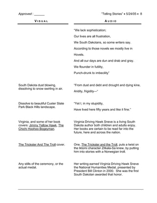 Approved : ______ ”Telling Stories” • 5/24/05 • 8
V I S U A L A U D I O
“We lack sophistication;
Our lives are all frustration,
We South Dakotans, so some writers say.
According to those novels we mostly live in
Hovels.
And all our days are dun and drab and gray.
We flounder in futility,
Punch-drunk to imbecility”
South Dakota dust blowing,
dissolving to snow swirling in air.
“From dust and debt and drought and dying kine,
Aridity, frigidity—“
Dissolve to beautiful Custer State
Park Black Hills landscape.
“Yet I, in my stupidity,
Have lived here fifty years and like it fine.”
Virginia, and some of her book
covers: Jimmy Yellow Hawk, The
Chichi Hoohoo Bogeyman.
Virginia Driving Hawk Sneve is a living South
Dakota author both children and adults enjoy.
Her books are certain to be read far into the
future, here and across the nation.
The Trickster And The Troll cover. One, The Trickster and the Troll, puts a twist on
the Iktomi character Zitkala-Sa knew, by putting
him into stories with a Norwegian troll.
Any stills of the ceremony, or the
actual medal.
Her writing earned Virginia Driving Hawk Sneve
the National Humanities Medal, presented by
President Bill Clinton in 2000. She was the first
South Dakotan awarded that honor.
 