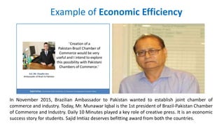 Example of Economic Efficiency
In November 2015, Brazilian Ambassador to Pakistan wanted to establish joint chamber of
commerce and industry. Today, Mr. Munawar Iqbal is the 1st president of Brazil-Pakistan Chamber
of Commerce and Industry. Daily 10 Minutes played a key role of creative press. It is an economic
success story for students. Sajid Imtiaz deserves befitting award from both the countries.
 