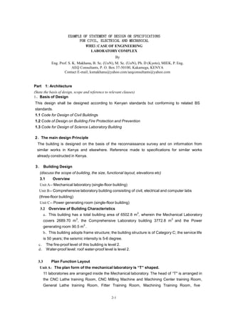 2-1
EXAMPLE OF STATEMENT OF DESIGN OR SPECIFICATIONS
FOR CIVIL, ELECTRICAL AND MECHANICAL
WORKS:CASE OF ENGINEERING
LABORATORY COMPLEX
By
Eng. Prof. S. K. Makhanu, B. Sc. (UoN), M. Sc. (UoN), Ph. D (Kyoto), MIEK, P. Eng.
AEQ Consultants, P. O. Box 37-50100, Kakamega, KENYA
Contact E-mail; ksmakhanu@yahoo.com/aeqconsultants@yahoo.com
Part 1: Architecture
(State the basis of design, scope and reference to relevant clauses)
1、Basis of Design
This design shall be designed according to Kenyan standards but conforming to related BS
standards.
1.1 Code for Design of Civil Buildings
1.2 Code of Design on Building Fire Protection and Prevention
1.3 Code for Design of Science Laboratory Building
2、The main design Principle
The building is designed on the basis of the reconnaissance survey and on information from
similar works in Kenya and elsewhere. Reference made to specifications for similar works
already constructed in Kenya.
3、 Building Design
(discuss the scope of building, the size, functional layout, elevations etc)
3.1 Overview
Unit A-- Mechanical laboratory (single-floor building)
Unit B-- Comprehensive laboratory building consisiting of civil, electrical and computer labs
(three-floor building)
Unit C-- Power generating room (single-floor building)
3.2 Overview of Building Characteristics
a．This building has a total building area of 6502.8 m
2
, wherein the Mechanical Laboratory
covers 2689.70 m
2
, the Comprehensive Laboratory building 3772.8 m
2
and the Power
generating room 90.5 m
2
.
b．This building adopts frame structure; the building structure is of Category C; the service life
is 50 years; the seismic intensity is 5-6 degree.
c． The fire-proof level of this building is level 2.
d． Water-proof level: roof water-proof level is level 2.
3.3 Plan Function Layout
Unit A：The plan form of the mechanical laboratory is “T” shaped.
11 laboratories are arranged inside the Mechanical laboratory. The head of “T" is arranged in
the CNC Lathe training Room, CNC Milling Machine and Machining Center training Room,
General Lathe training Room, Fitter Training Room, Machining Training Room, five
 