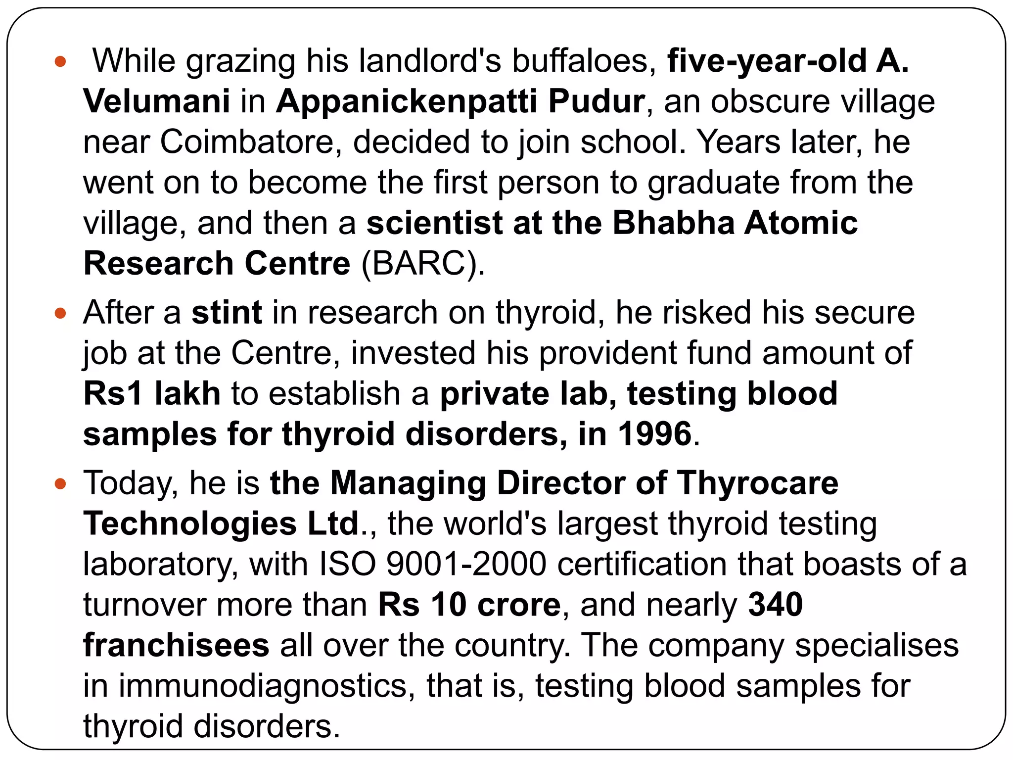  While grazing his landlord's buffaloes, five-year-old A. Velumani in AppanickenpattiPudur, an obscure village near Coimbatore, decided to join school. Years later, he went on to become the first person to graduate from the village, and then a scientist at the Bhabha Atomic Research Centre (BARC). After a stint in research on thyroid, he risked his secure job at the Centre, invested his provident fund amount of Rs1 lakhto establish a private lab, testing blood samples for thyroid disorders, in 1996. Today, he is the Managing Director of Thyrocare Technologies Ltd., the world's largest thyroid testing laboratory, with ISO 9001-2000 certification that boasts of a turnover more than Rs 10 crore, and nearly 340 franchisees all over the country. The company specialises in immunodiagnostics, that is, testing blood samples for thyroid disorders. 