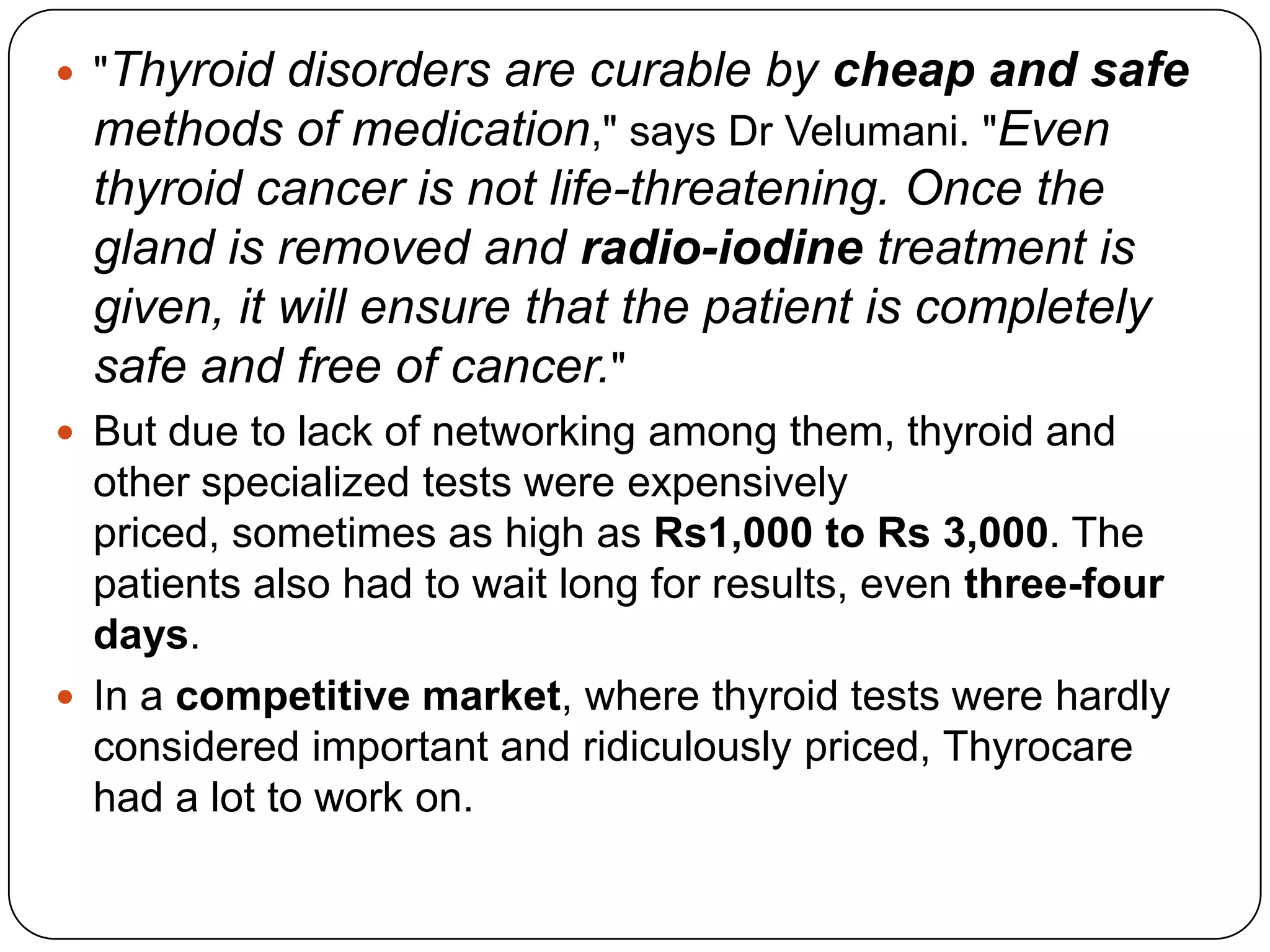 "Thyroid disorders are curable by cheap and safe methods of medication," says Dr Velumani. "Even thyroid cancer is not life-threatening. Once the gland is removed and radio-iodine treatment is given, it will ensure that the patient is completely safe and free of cancer." But due to lack of networking among them, thyroid and other specialized tests were expensively priced, sometimes as high as Rs1,000 to Rs 3,000. The patients also had to wait long for results, even three-four days. In a competitive market, where thyroid tests were hardly considered important and ridiculously priced, Thyrocare had a lot to work on. 