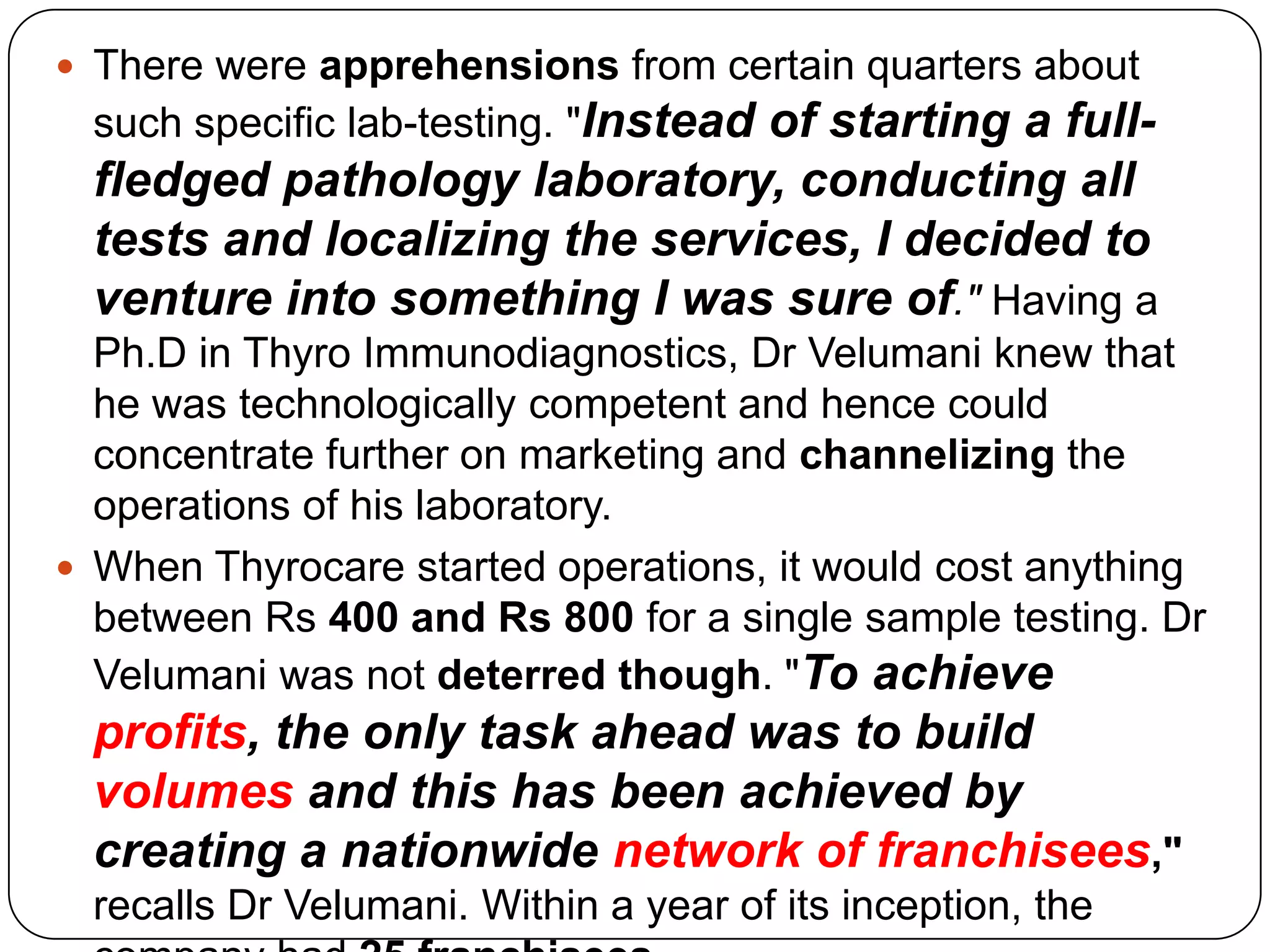 There were apprehensions from certain quarters about such specific lab-testing. "Instead of starting a full-fledged pathology laboratory, conducting all tests and localizing the services, I decided to venture into something I was sure of." Having a Ph.D in Thyro Immunodiagnostics, Dr Velumani knew that he was technologically competent and hence could concentrate further on marketing and channelizingthe operations of his laboratory. When Thyrocare started operations, it would cost anything between Rs 400 and Rs 800 for a single sample testing. Dr Velumani was not deterred though. "To achieve profits, the only task ahead was to build volumes and this has been achieved by creating a nationwide network of franchisees," recalls Dr Velumani. Within a year of its inception, the company had 25 franchisees. 
