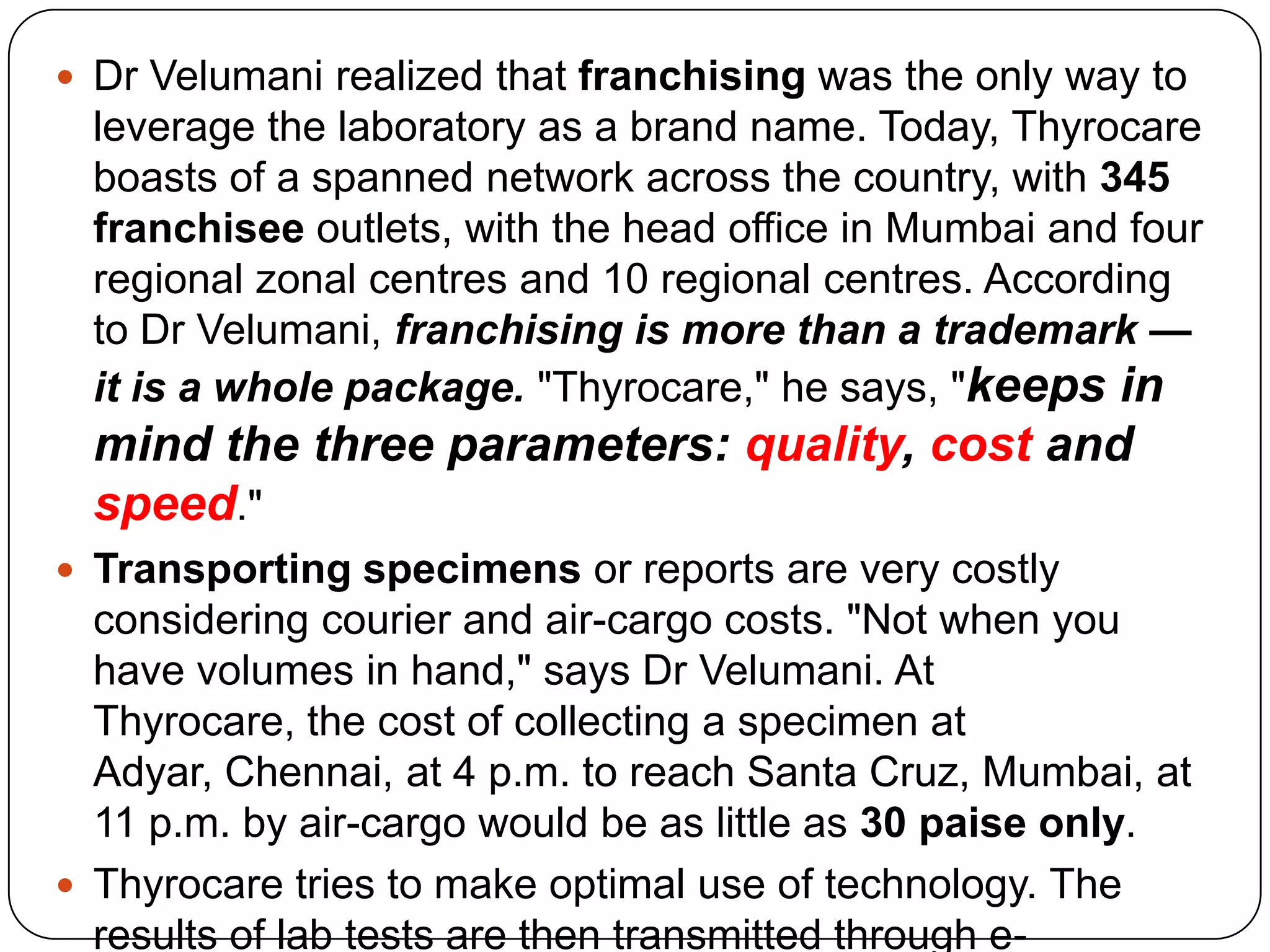 Dr Velumanirealized that franchising was the only way to leverage the laboratory as a brand name. Today, Thyrocare boasts of a spanned network across the country, with 345 franchisee outlets, with the head office in Mumbai and four regional zonal centres and 10 regional centres. According to Dr Velumani, franchising is more than a trademark — it is a whole package. "Thyrocare," he says, "keeps in mind the three parameters: quality, cost and speed." Transporting specimens or reports are very costly considering courier and air-cargo costs. "Not when you have volumes in hand," says Dr Velumani. At Thyrocare, the cost of collecting a specimen at Adyar, Chennai, at 4 p.m. to reach Santa Cruz, Mumbai, at 11 p.m. by air-cargo would be as little as 30 paise only. Thyrocare tries to make optimal use of technology. The results of lab tests are then transmitted through e-mail, available at all franchisees ensuring the cost of report delivery as truly low. 