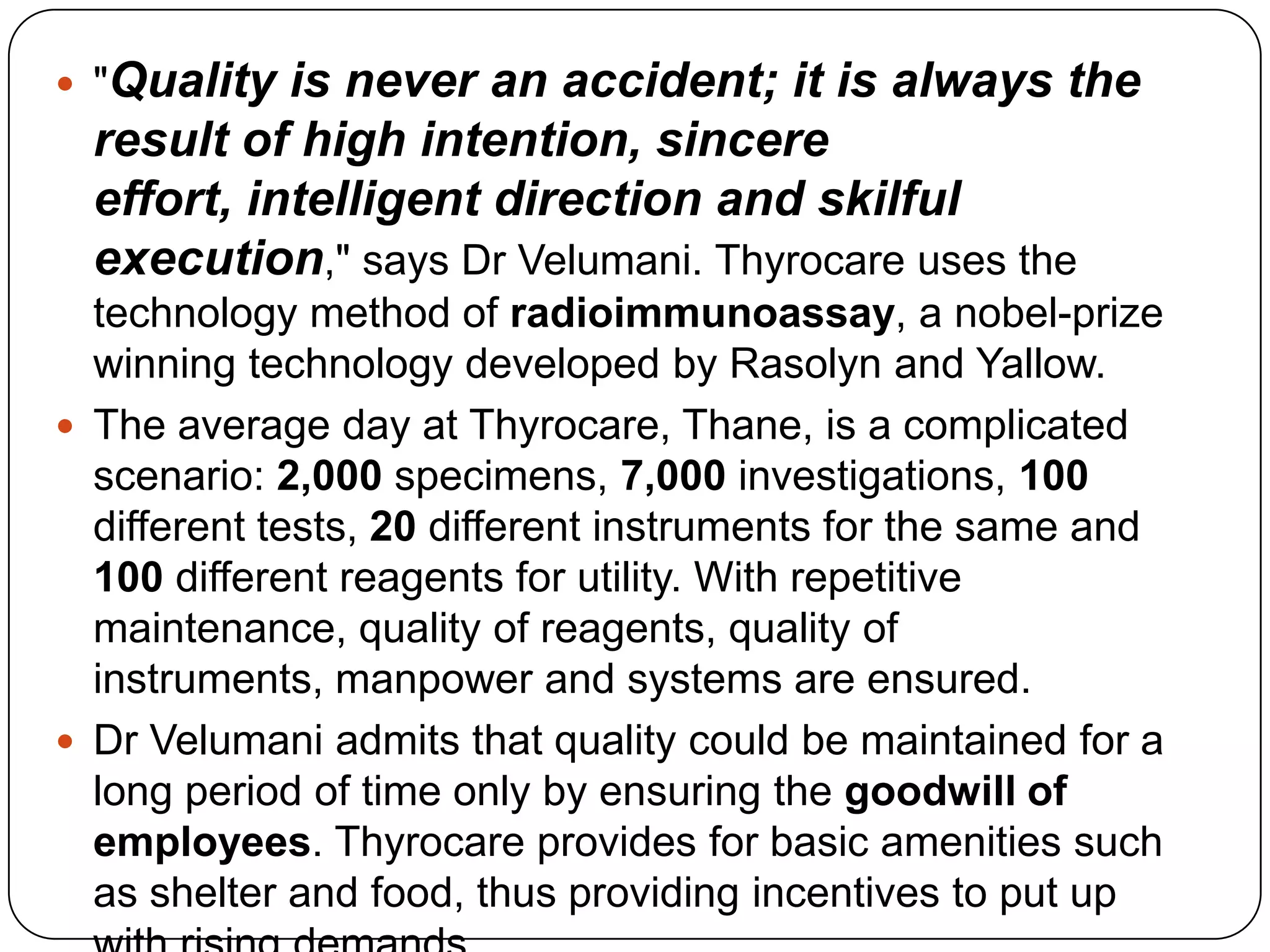 "Quality is never an accident; it is always the result of high intention, sincere effort, intelligent direction and skilful execution," says Dr Velumani. Thyrocare uses the technology method of radioimmunoassay, a nobel-prize winning technology developed by Rasolyn and Yallow. The average day at Thyrocare, Thane, is a complicated scenario: 2,000 specimens, 7,000 investigations, 100 different tests, 20 different instruments for the same and 100 different reagents for utility. With repetitive maintenance, quality of reagents, quality of instruments, manpower and systems are ensured. Dr Velumani admits that quality could be maintained for a long period of time only by ensuring the goodwill of employees. Thyrocare provides for basic amenities such as shelter and food, thus providing incentives to put up with rising demands.
