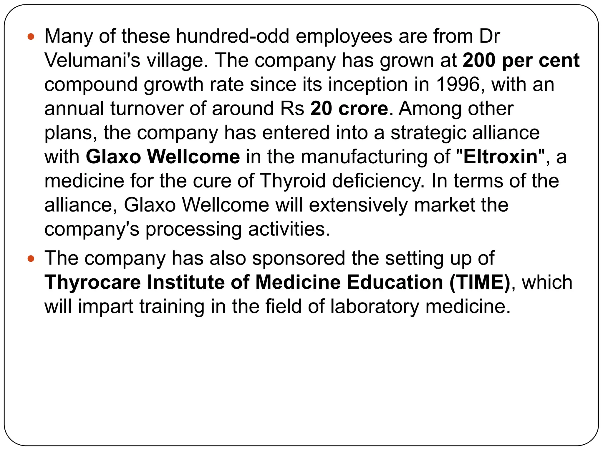Many of these hundred-odd employees are from Dr Velumani's village. The company has grown at 200 per cent compound growth rate since its inception in 1996, with an annual turnover of around Rs 20 crore. Among other plans, the company has entered into a strategic alliance with GlaxoWellcomein the manufacturing of "Eltroxin", a medicine for the cure of Thyroid deficiency. In terms of the alliance, GlaxoWellcome will extensively market the company's processing activities. The company has also sponsored the setting up of Thyrocare Institute of Medicine Education (TIME), which will impart training in the field of laboratory medicine. 