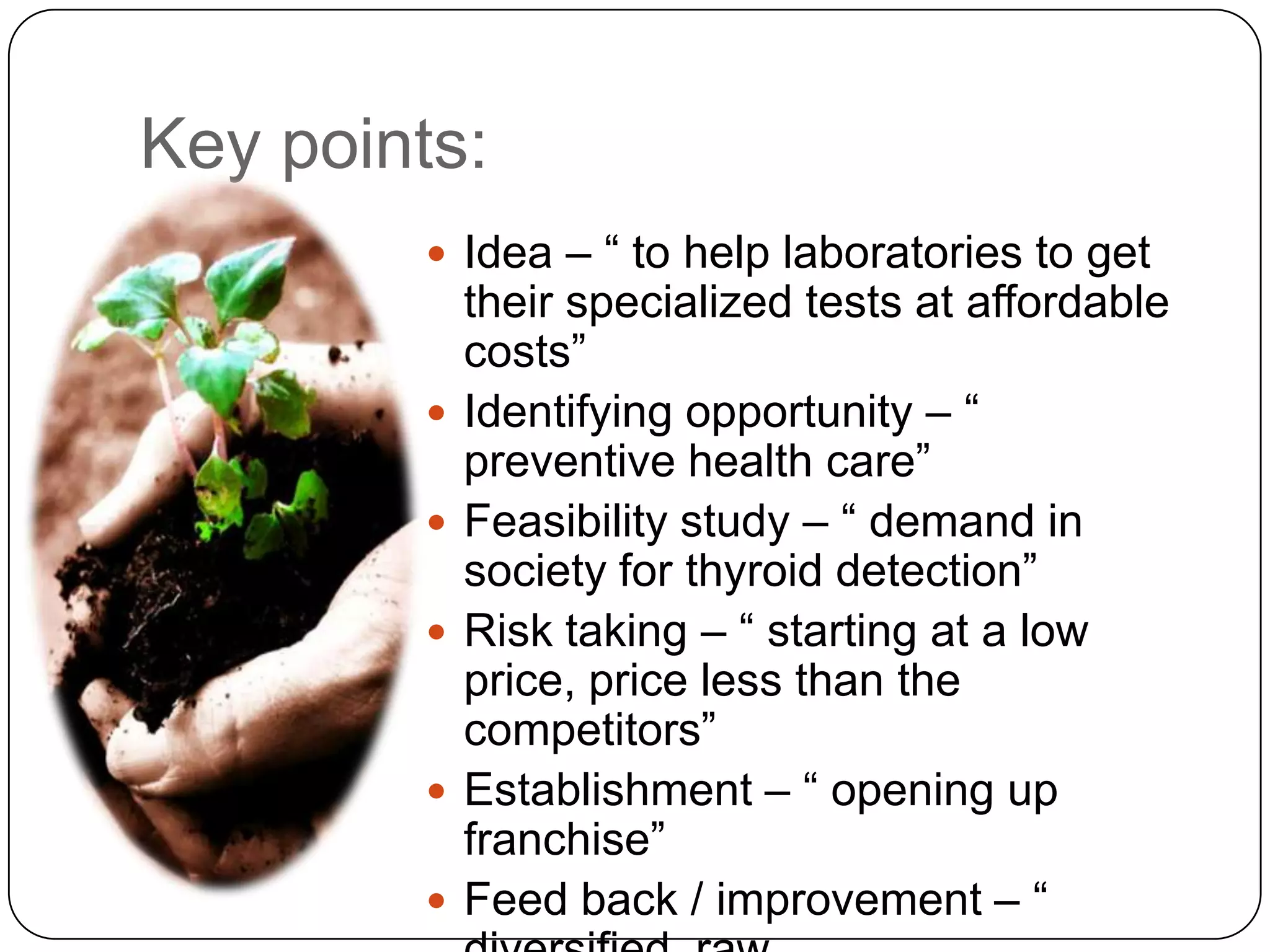 Key points:Idea – “ to help laboratories to get their specialized tests at affordable costs”Identifying opportunity – “ preventive health care”Feasibility study – “ demand in society for thyroid detection”Risk taking – “ starting at a low price, price less than the competitors”Establishment – “ opening up franchise”Feed back / improvement – “ diversified, raw materials, expansion”