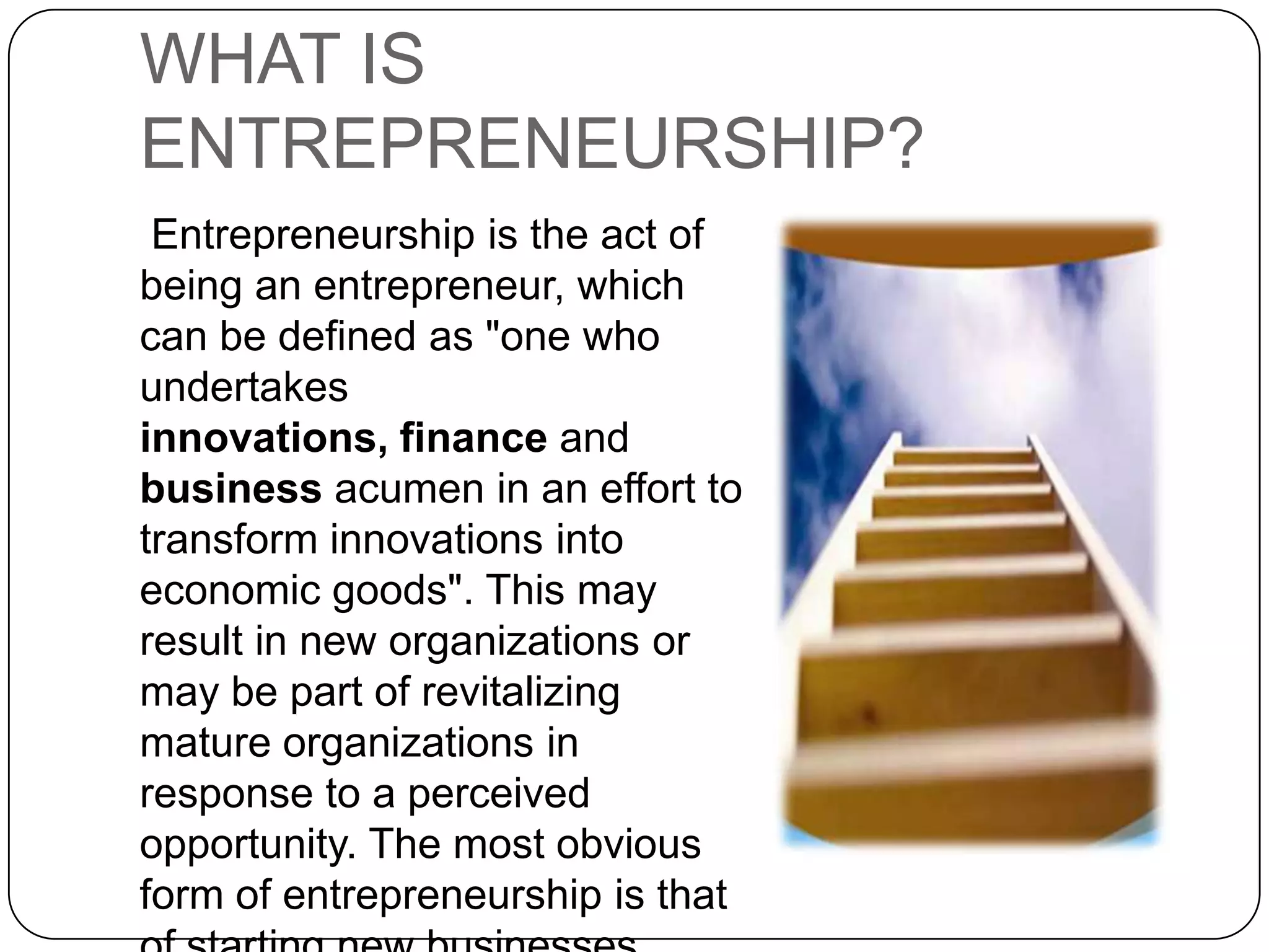 WHAT IS ENTREPRENEURSHIP? Entrepreneurship is the act of being an entrepreneur, which can be defined as "one who undertakes innovations, finance and business acumen in an effort to transform innovations into economic goods". This may result in new organizations or may be part of revitalizing mature organizations in response to a perceived opportunity. The most obvious form of entrepreneurship is that of starting new businesses (referred as Startup Company).