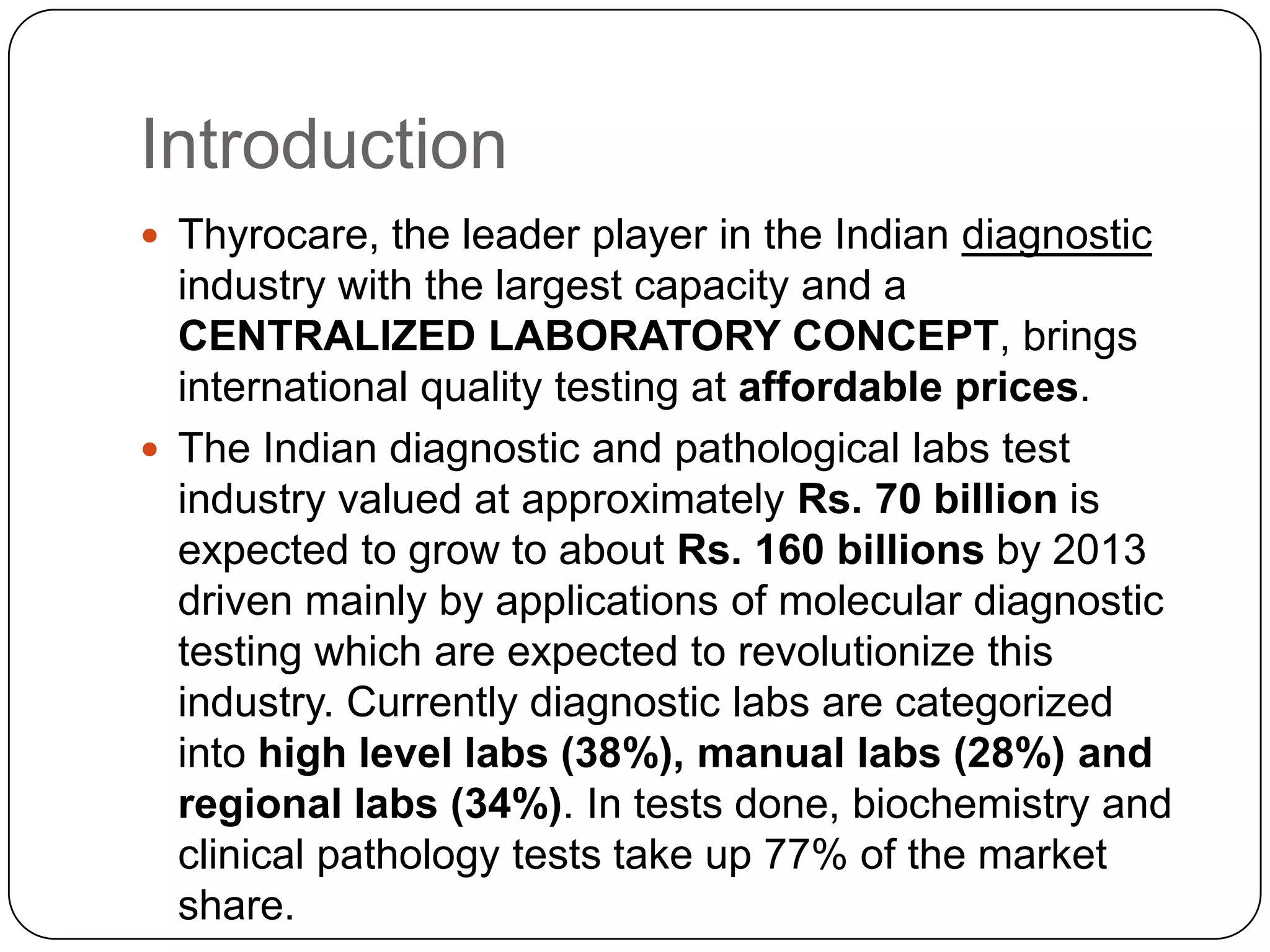 IntroductionThyrocare, the leader player in the Indian diagnostic industry with the largest capacity and a CENTRALIZED LABORATORY CONCEPT, brings international quality testing at affordable prices. The Indian diagnostic and pathological labs test industry valued at approximately Rs. 70 billion is expected to grow to about Rs. 160 billions by 2013 driven mainly by applications of molecular diagnostic testing which are expected to revolutionize this industry. Currently diagnostic labs are categorized into high level labs (38%), manual labs (28%) and regional labs (34%). In tests done, biochemistry and clinical pathology tests take up 77% of the market share.