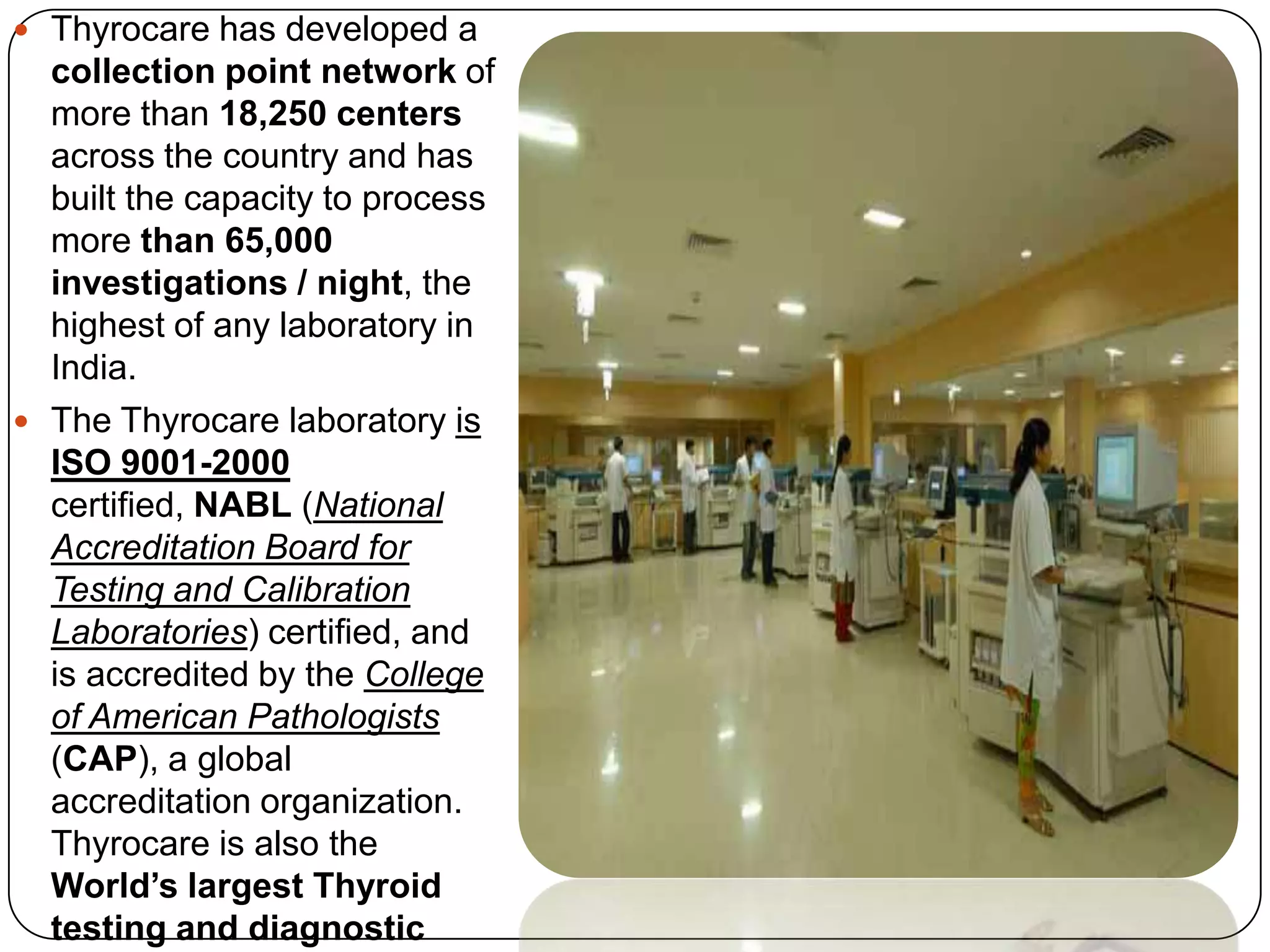 Thyrocarehas developed a collection point network of more than 18,250 centers across the country and has built the capacity to process more than 65,000 investigations / night, the highest of any laboratory in India. The Thyrocare laboratory is ISO 9001-2000 certified, NABL (National Accreditation Board for Testing and Calibration Laboratories) certified, and is accredited by the College of American Pathologists (CAP), a global accreditation organization. Thyrocare is also the World’s largest Thyroid testing and diagnostic laboratory and India’s best equipped clinical chemistry laboratory.