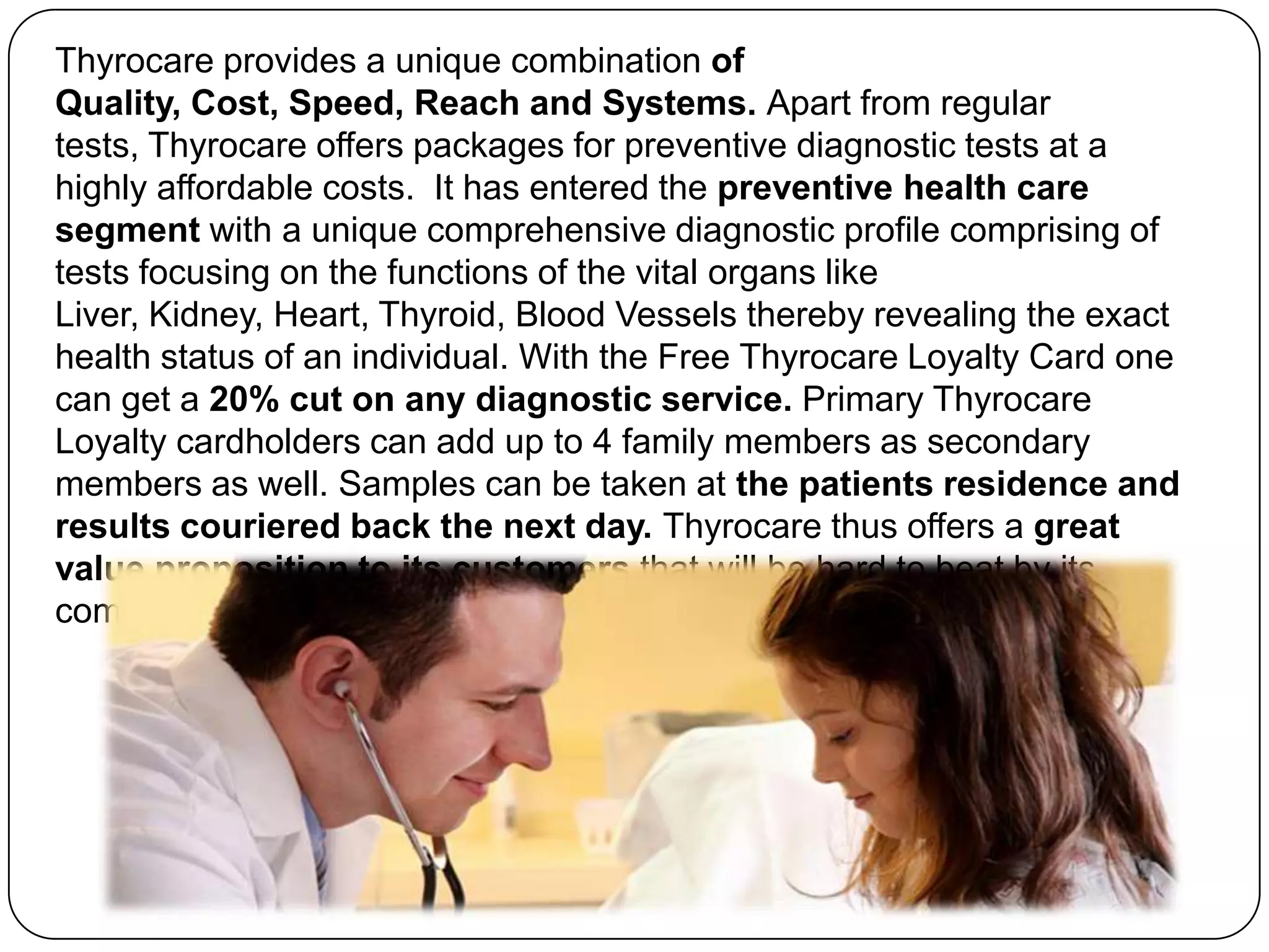 Thyrocare provides a unique combination of Quality, Cost, Speed, Reach and Systems. Apart from regular tests, Thyrocare offers packages for preventive diagnostic tests at a highly affordable costs.  It has entered the preventive health care segment with a unique comprehensive diagnostic profile comprising of tests focusing on the functions of the vital organs like Liver, Kidney, Heart, Thyroid, Blood Vessels thereby revealing the exact health status of an individual. With the Free Thyrocare Loyalty Card one can get a 20% cut on any diagnostic service. Primary Thyrocare Loyalty cardholders can add up to 4 family members as secondary members as well. Samples can be taken at the patients residence and results couriered back the next day. Thyrocare thus offers a great value proposition to its customers that will be hard to beat by its competitors.