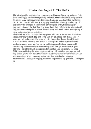 A Interview Project At The 1960 S
The initial goal for this interview project was to discover if growing up in the 1960
s was shockingly different than growing up in the 2000 with location being relative.
However, based on the responses I received describing aspects of their childhood,
my two interviewees with a 40 year age gap sounded surprisingly similar. My 10
questions were arranged in a somewhat chronological order, first asking the
interviewee to describe their first best friend from their childhood, then inquiring if
they could recall the point at which themselves or their peers started participating in
more mature, adolescent activities.
My interviews were conducted over the phone with two women whom I could not
imagine my life without. The first being with my childhood best friend, now 19
years old, whom I met at eight years old after I moved to Haines from Fairbanks,
Alaska. We have remained best friends to this day. We had to try fairly hard to
conduct a serious interview, but we were able to cover all of our ground in 10
minutes. My second interview was with my father s ex girlfriend, now 61 years
old, who I have the utmost appreciation for. She has only been in my life since
2014, but considering she was a large part of my 18th birthday, senior prom, and
high school graduation, I could never not consider her a member of my family. She
was more direct in her responses, so our interview lasted only 5 minutes.
My best friend *Zoey gave lengthy, humorous responses to my questions. I attempted
to
 