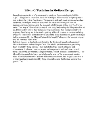 Effects Of Feudalism In Medieval Europe
Feudalism was the form of government in medieval Europe during the Middle
Ages. The system of feudalism lasted for as long as it did because everybody had a
role to keep the system functioning. The peasants and serfs made goods and worked
the farms, the knights protected everyone, the lords and ladies gave land to
peasants, serf, and knights, and the monarch ruled the area, telling everybody what
to do. This way of life worked because it kept everybody doing the things they had to
do. If they didn t follow their duties and responsibilities, they were punished with
anything from being put in the stocks, getting whipped, or even as extreme as being
executed. The decline of feudalismwas caused by three main factors, political changes
in Englandcaused by the Magna Cartaand the Model Parliament, the bubonic plague,
and the Hundred Years War.
Political changes in England contributed to the decline of feudalism because of
Model Parliament and the Magna Carta. The Model parliament was a governing
body created by King Edward I that included nobles, church officials, and
commoners. It allowed common people such as peasants and serfs to serve and
have a say in the government, alongside nobles, church officials, and monarchs. The
idea of letting people in lower social classes be apart of the government was the
basis of the development of modern democratic institution. The Magna Carta was a
written legal agreement signed by King John in England that limited a monarch s
power. The
 