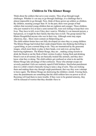 Children In The Khmer Rouge
Think about the soldiers that serve your country. They all go through tough
challenges. Whether it s an easy to go through challenge, or a challenge that is
almost impossible to go through. Now, think of those grown up soldiers as children.
By children, meaning younger than 18. In the past, there were groups of bad
soldiers that recruited young children that are eighteen and younger. These children,
who just wanted to live at least a semi normal life, were now killing to keep their own
lives. They have to kill, even if they don t want to. Whether it s an innocent person, a
bad person, or it might be their family that they have to kill. The group named The
Khmer Rougekilled anyone who was in their way. Although some may argue
otherwise, that... Show more content on Helpwriting.net ...
The child soldiers brains have not fully developed yet since they re young children.
The Khmer Rouge had tricked their undeveloped brains into thinking that killing is
a good thing, or just a normal thing to do. They are traumatized by the gruesome
images, which most likely re play in their heads, over and over, giving them
harrowing nightmares. The Khmer Rouge, they are ...making young recruits to
drink the blood or eat the flesh of their victims (Leahy). Eating flesh and drinking
blood is not at all normal, they are basically treated like animals, and they don t
know what they re doing. The child soldiers get confused on what to do and the
Khmer Rouge take advantage of that confusion. Those who attempt escape are
severely punished. Girls are routinely raped (Child Soldiers, Steel)what punishment
does to a child s mind is basically trying to tame a dog of sorts. They are tricking
them and making them stay through rough punishment, that way they won t attempt
to leave again. The Khmer Rouge are destroying the children s minds. Forcing them,
since the punishments are something that the child soldiers have no power at all of.
Resisting will lead them to more trouble. If they were to be granted amnesty, they
will be released of worries that they shouldn t have to
 