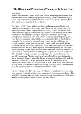 The History and Production of Yummy Jelly Beans Essay
Jelly Beans
Around the world small, sweet, sugar filled candies bring enjoyment to those who
consume them. What are these tiny, pleasure inducing sweets? The answer is jelly
beans. Jelly beans are produced in numerous varieties and flavors; therefore, their
story is just as diverse and colorful as they are.
The History of Jelly Beans Initially, the first jelly bean was created in the early
1800s by an unknown American candy maker. However, one can trace back the
beginnings of their production process to 17th century France. The French made
Jordan Almonds, sugar glazed almonds, by a process called panning, which is now
used to make the hard sugar coating on jelly beans. Panning is the rocking of a
desired item in a container filled with ... Show more content on Helpwriting.net ...
Then the trays are coated with a light layer of cornstarch, which is then left to dry
overnight. The next day, the cornstarch layer is removed, the middles are put
through a moisture steam bath, and are finally sprayed with sugar and left to sit
for another twenty four to forty eight hours. Next, is the panning process where the
centers of the bean are set in a rotating drum, called an engrossing pan. While the
center is rotating, sugar is added gradually to build the hard outer shell. During this
time, colors and flavors are also added to get the unique look and taste of the bean.
Once finished, confectioner s glaze is added to give the beans a shiny, smooth,
and silky appearance. After the beans have been polished (a process that can take
two to four days) they are ready to be shipped to companies and stores. Overall, the
whole process can take between seven to twenty one days depending on the
manufacturer. Consumers can find jelly beans in most candy shops, mini marts, and
grocery stores. If interested in specifically buying Jelly Belly brand, consumers can
go to the Jelly Belly website to make their specialized orders.
Flavors To begin with, there were only a few flavors of jelly beans; however, today
there are many brands all with their own unique renditions on numerous flavors. The
Jelly Belly Company is known for its wide and unusual range of flavors. Their most
popular has changed throughout the years, but Very Cherry
 