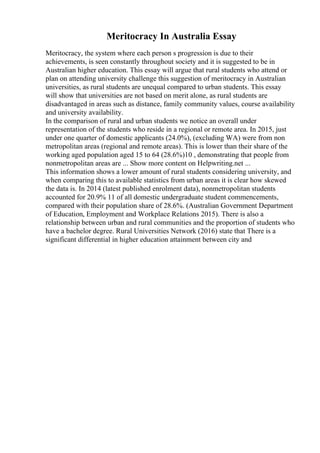 Meritocracy In Australia Essay
Meritocracy, the system where each person s progression is due to their
achievements, is seen constantly throughout society and it is suggested to be in
Australian higher education. This essay will argue that rural students who attend or
plan on attending university challenge this suggestion of meritocracy in Australian
universities, as rural students are unequal compared to urban students. This essay
will show that universities are not based on merit alone, as rural students are
disadvantaged in areas such as distance, family community values, course availability
and university availability.
In the comparison of rural and urban students we notice an overall under
representation of the students who reside in a regional or remote area. In 2015, just
under one quarter of domestic applicants (24.0%), (excluding WA) were from non
metropolitan areas (regional and remote areas). This is lower than their share of the
working aged population aged 15 to 64 (28.6%)10 , demonstrating that people from
nonmetropolitan areas are ... Show more content on Helpwriting.net ...
This information shows a lower amount of rural students considering university, and
when comparing this to available statistics from urban areas it is clear how skewed
the data is. In 2014 (latest published enrolment data), nonmetropolitan students
accounted for 20.9% 11 of all domestic undergraduate student commencements,
compared with their population share of 28.6%. (Australian Government Department
of Education, Employment and Workplace Relations 2015). There is also a
relationship between urban and rural communities and the proportion of students who
have a bachelor degree. Rural Universities Network (2016) state that There is a
significant differential in higher education attainment between city and
 