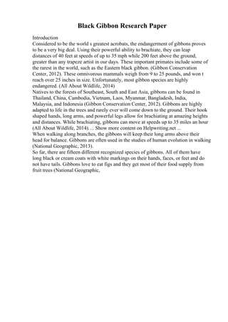 Black Gibbon Research Paper
Introduction
Considered to be the world s greatest acrobats, the endangerment of gibbons proves
to be a very big deal. Using their powerful ability to brachiate, they can leap
distances of 40 feet at speeds of up to 35 mph while 200 feet above the ground,
greater than any trapeze artist in our days. These important primates include some of
the rarest in the world, such as the Eastern black gibbon. (Gibbon Conservation
Center, 2012). These omnivorous mammals weigh from 9 to 25 pounds, and won t
reach over 25 inches in size. Unfortunately, most gibbon species are highly
endangered. (All About Wildlife, 2014)
Natives to the forests of Southeast, South and East Asia, gibbons can be found in
Thailand, China, Cambodia, Vietnam, Laos, Myanmar, Bangladesh, India,
Malaysia, and Indonesia (Gibbon Conservation Center, 2012). Gibbons are highly
adapted to life in the trees and rarely ever will come down to the ground. Their hook
shaped hands, long arms, and powerful legs allow for brachiating at amazing heights
and distances. While brachiating, gibbons can move at speeds up to 35 miles an hour
(All About Wildlife, 2014).... Show more content on Helpwriting.net ...
When walking along branches, the gibbons will keep their long arms above their
head for balance. Gibbons are often used in the studies of human evolution in walking
(National Geographic, 2013).
So far, there are fifteen different recognized species of gibbons. All of them have
long black or cream coats with white markings on their hands, faces, or feet and do
not have tails. Gibbons love to eat figs and they get most of their food supply from
fruit trees (National Geographic,
 